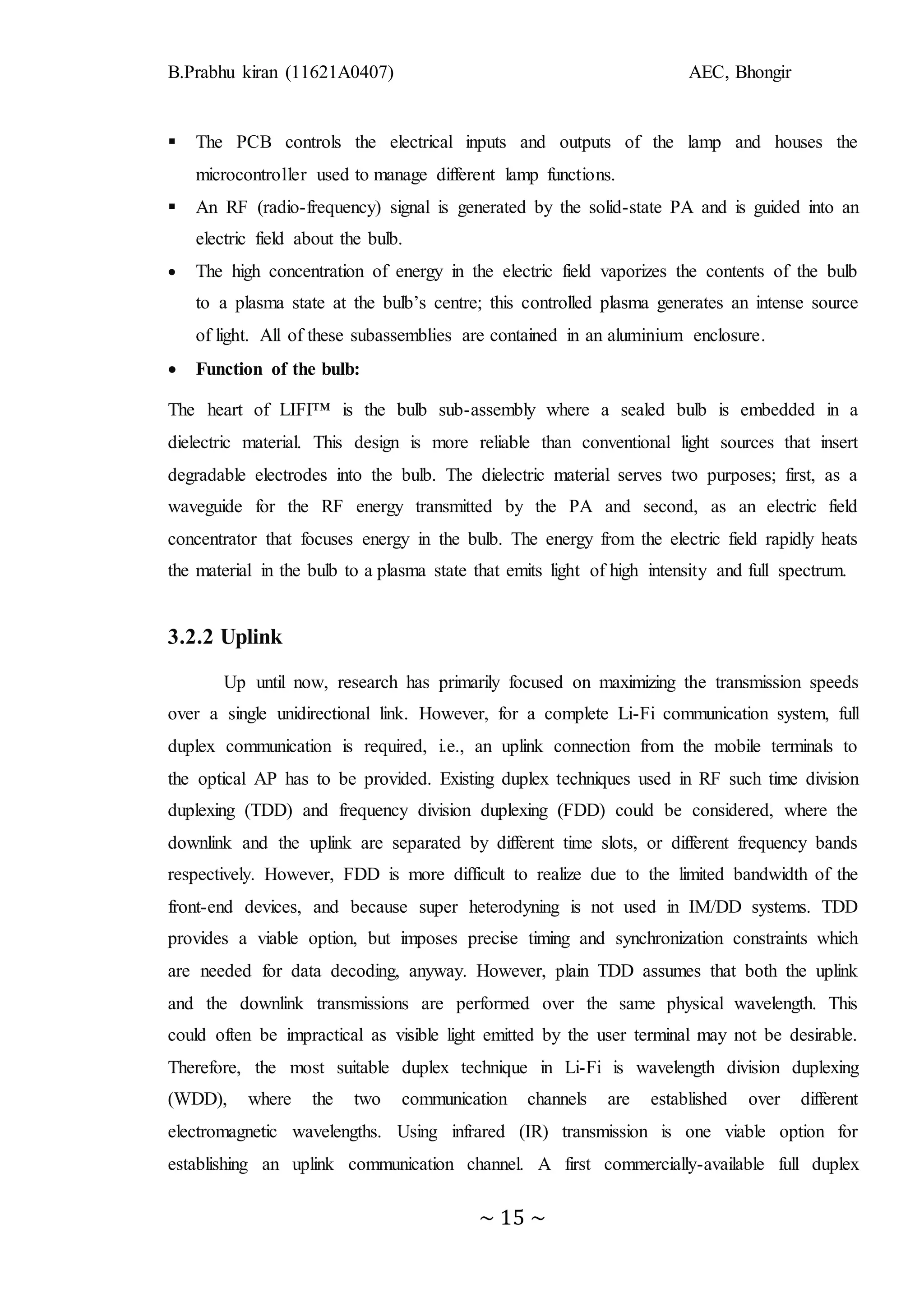 B.Prabhu kiran (11621A0407) AEC, Bhongir
~ 15 ~
 The PCB controls the electrical inputs and outputs of the lamp and houses the
microcontroller used to manage different lamp functions.
 An RF (radio-frequency) signal is generated by the solid-state PA and is guided into an
electric field about the bulb.
 The high concentration of energy in the electric field vaporizes the contents of the bulb
to a plasma state at the bulb’s centre; this controlled plasma generates an intense source
of light. All of these subassemblies are contained in an aluminium enclosure.
 Function of the bulb:
The heart of LIFI™ is the bulb sub-assembly where a sealed bulb is embedded in a
dielectric material. This design is more reliable than conventional light sources that insert
degradable electrodes into the bulb. The dielectric material serves two purposes; first, as a
waveguide for the RF energy transmitted by the PA and second, as an electric field
concentrator that focuses energy in the bulb. The energy from the electric field rapidly heats
the material in the bulb to a plasma state that emits light of high intensity and full spectrum.
3.2.2 Uplink
Up until now, research has primarily focused on maximizing the transmission speeds
over a single unidirectional link. However, for a complete Li-Fi communication system, full
duplex communication is required, i.e., an uplink connection from the mobile terminals to
the optical AP has to be provided. Existing duplex techniques used in RF such time division
duplexing (TDD) and frequency division duplexing (FDD) could be considered, where the
downlink and the uplink are separated by different time slots, or different frequency bands
respectively. However, FDD is more difficult to realize due to the limited bandwidth of the
front-end devices, and because super heterodyning is not used in IM/DD systems. TDD
provides a viable option, but imposes precise timing and synchronization constraints which
are needed for data decoding, anyway. However, plain TDD assumes that both the uplink
and the downlink transmissions are performed over the same physical wavelength. This
could often be impractical as visible light emitted by the user terminal may not be desirable.
Therefore, the most suitable duplex technique in Li-Fi is wavelength division duplexing
(WDD), where the two communication channels are established over different
electromagnetic wavelengths. Using infrared (IR) transmission is one viable option for
establishing an uplink communication channel. A first commercially-available full duplex
 