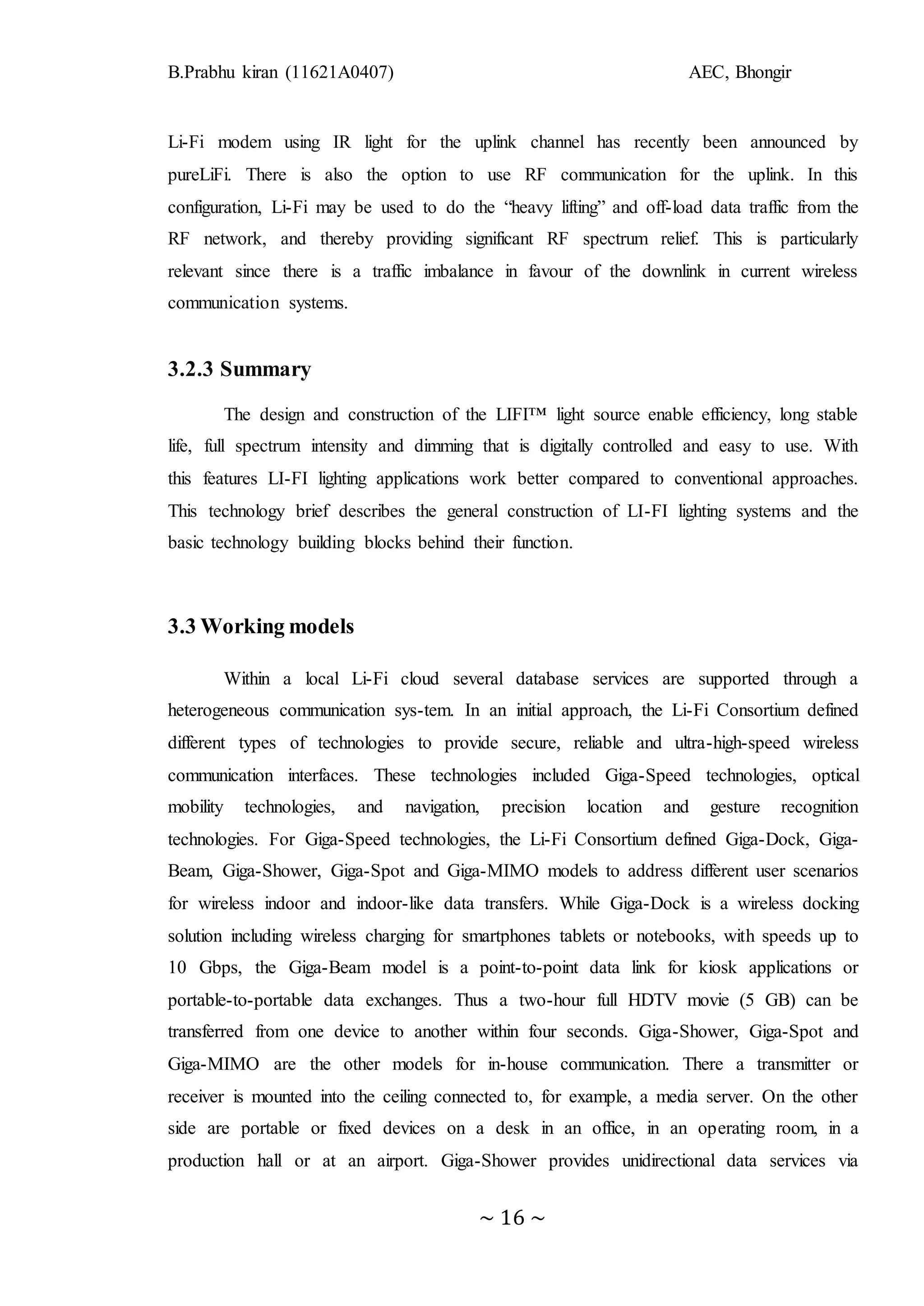 B.Prabhu kiran (11621A0407) AEC, Bhongir
~ 16 ~
Li-Fi modem using IR light for the uplink channel has recently been announced by
pureLiFi. There is also the option to use RF communication for the uplink. In this
configuration, Li-Fi may be used to do the “heavy lifting” and off-load data traffic from the
RF network, and thereby providing significant RF spectrum relief. This is particularly
relevant since there is a traffic imbalance in favour of the downlink in current wireless
communication systems.
3.2.3 Summary
The design and construction of the LIFI™ light source enable efficiency, long stable
life, full spectrum intensity and dimming that is digitally controlled and easy to use. With
this features LI-FI lighting applications work better compared to conventional approaches.
This technology brief describes the general construction of LI-FI lighting systems and the
basic technology building blocks behind their function.
3.3 Working models
Within a local Li-Fi cloud several database services are supported through a
heterogeneous communication sys-tem. In an initial approach, the Li-Fi Consortium defined
different types of technologies to provide secure, reliable and ultra-high-speed wireless
communication interfaces. These technologies included Giga-Speed technologies, optical
mobility technologies, and navigation, precision location and gesture recognition
technologies. For Giga-Speed technologies, the Li-Fi Consortium defined Giga-Dock, Giga-
Beam, Giga-Shower, Giga-Spot and Giga-MIMO models to address different user scenarios
for wireless indoor and indoor-like data transfers. While Giga-Dock is a wireless docking
solution including wireless charging for smartphones tablets or notebooks, with speeds up to
10 Gbps, the Giga-Beam model is a point-to-point data link for kiosk applications or
portable-to-portable data exchanges. Thus a two-hour full HDTV movie (5 GB) can be
transferred from one device to another within four seconds. Giga-Shower, Giga-Spot and
Giga-MIMO are the other models for in-house communication. There a transmitter or
receiver is mounted into the ceiling connected to, for example, a media server. On the other
side are portable or fixed devices on a desk in an office, in an operating room, in a
production hall or at an airport. Giga-Shower provides unidirectional data services via
 