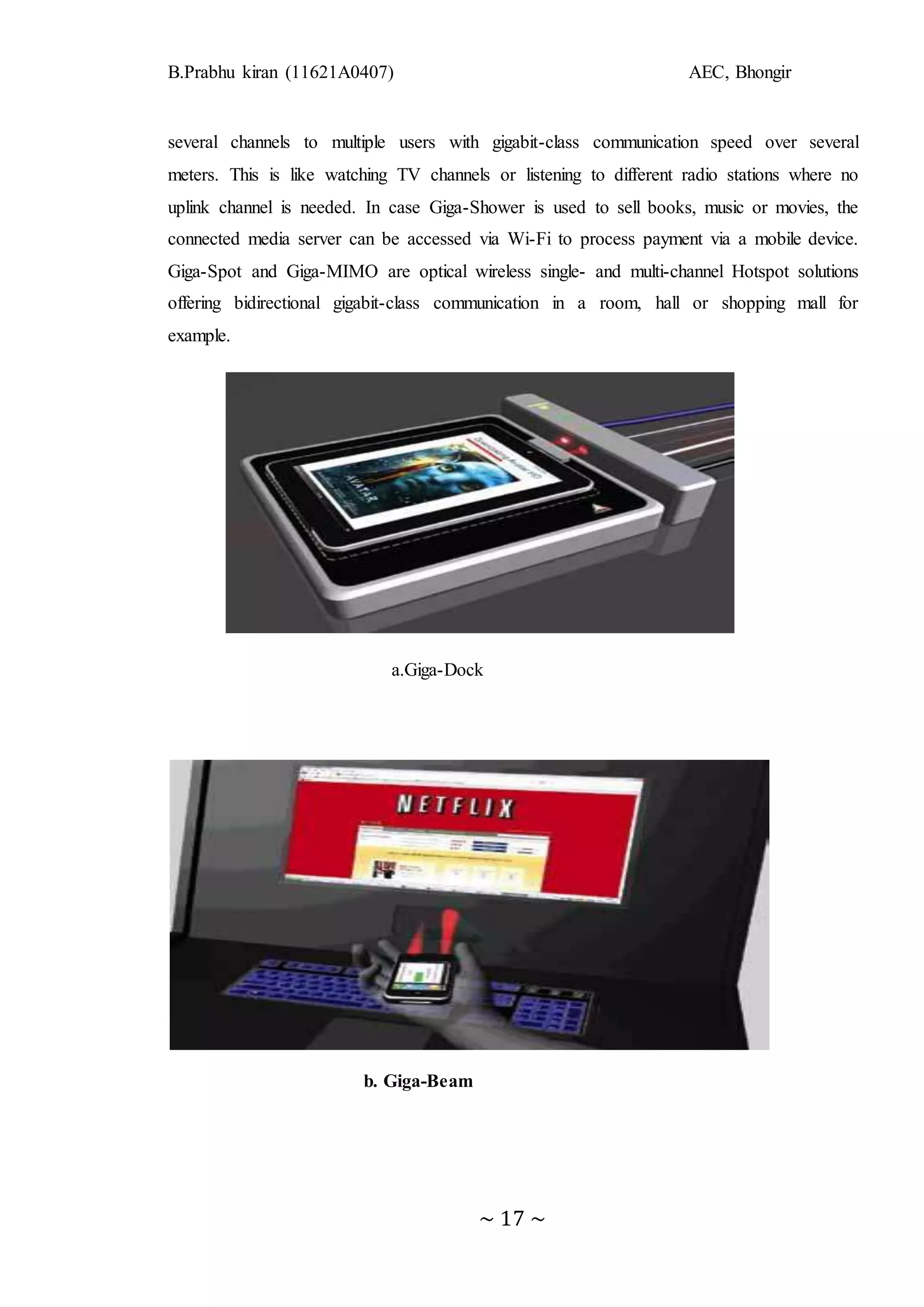 B.Prabhu kiran (11621A0407) AEC, Bhongir
~ 17 ~
several channels to multiple users with gigabit-class communication speed over several
meters. This is like watching TV channels or listening to different radio stations where no
uplink channel is needed. In case Giga-Shower is used to sell books, music or movies, the
connected media server can be accessed via Wi-Fi to process payment via a mobile device.
Giga-Spot and Giga-MIMO are optical wireless single- and multi-channel Hotspot solutions
offering bidirectional gigabit-class communication in a room, hall or shopping mall for
example.
a.Giga-Dock
b. Giga-Beam
 