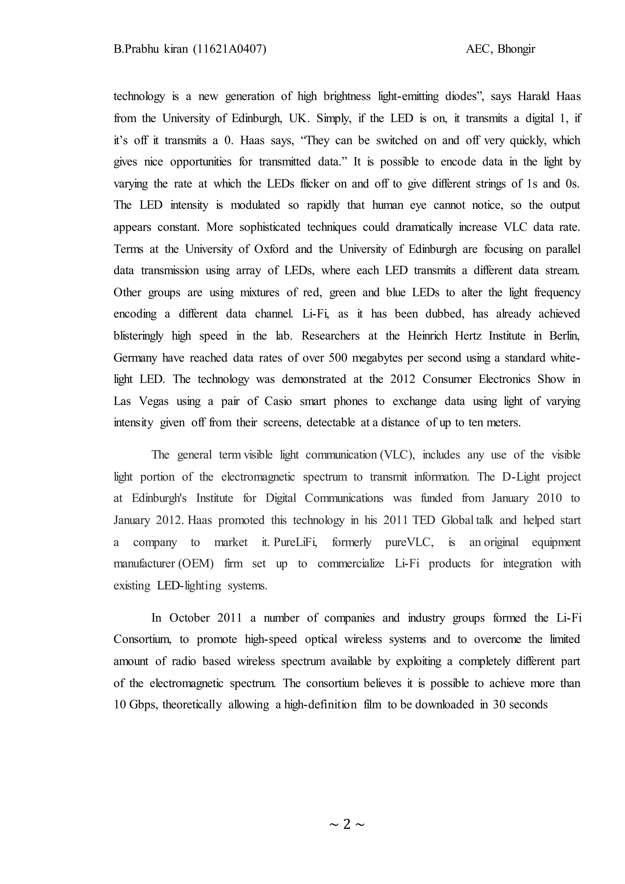 B.Prabhu kiran (11621A0407) AEC, Bhongir
~ 2 ~
technology is a new generation of high brightness light-emitting diodes”, says Harald Haas
from the University of Edinburgh, UK. Simply, if the LED is on, it transmits a digital 1, if
it’s off it transmits a 0. Haas says, “They can be switched on and off very quickly, which
gives nice opportunities for transmitted data.” It is possible to encode data in the light by
varying the rate at which the LEDs flicker on and off to give different strings of 1s and 0s.
The LED intensity is modulated so rapidly that human eye cannot notice, so the output
appears constant. More sophisticated techniques could dramatically increase VLC data rate.
Terms at the University of Oxford and the University of Edinburgh are focusing on parallel
data transmission using array of LEDs, where each LED transmits a different data stream.
Other groups are using mixtures of red, green and blue LEDs to alter the light frequency
encoding a different data channel. Li-Fi, as it has been dubbed, has already achieved
blisteringly high speed in the lab. Researchers at the Heinrich Hertz Institute in Berlin,
Germany have reached data rates of over 500 megabytes per second using a standard white-
light LED. The technology was demonstrated at the 2012 Consumer Electronics Show in
Las Vegas using a pair of Casio smart phones to exchange data using light of varying
intensity given off from their screens, detectable at a distance of up to ten meters.
The general term visible light communication (VLC), includes any use of the visible
light portion of the electromagnetic spectrum to transmit information. The D-Light project
at Edinburgh's Institute for Digital Communications was funded from January 2010 to
January 2012. Haas promoted this technology in his 2011 TED Global talk and helped start
a company to market it. PureLiFi, formerly pureVLC, is an original equipment
manufacturer (OEM) firm set up to commercialize Li-Fi products for integration with
existing LED-lighting systems.
In October 2011 a number of companies and industry groups formed the Li-Fi
Consortium, to promote high-speed optical wireless systems and to overcome the limited
amount of radio based wireless spectrum available by exploiting a completely different part
of the electromagnetic spectrum. The consortium believes it is possible to achieve more than
10 Gbps, theoretically allowing a high-definition film to be downloaded in 30 seconds
 