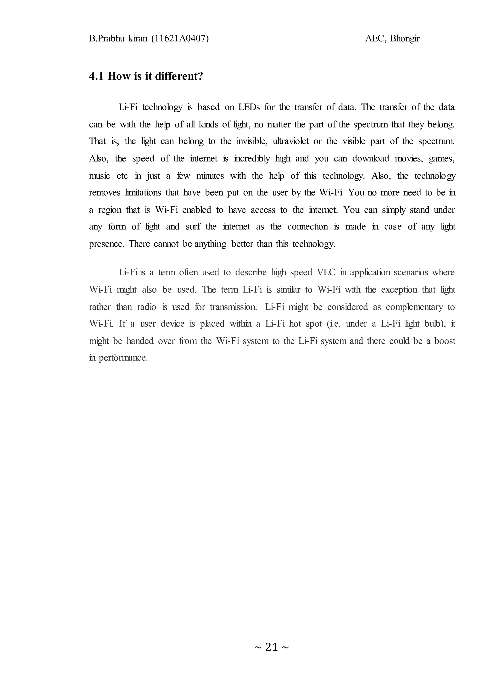B.Prabhu kiran (11621A0407) AEC, Bhongir
~ 21 ~
4.1 How is it different?
Li-Fi technology is based on LEDs for the transfer of data. The transfer of the data
can be with the help of all kinds of light, no matter the part of the spectrum that they belong.
That is, the light can belong to the invisible, ultraviolet or the visible part of the spectrum.
Also, the speed of the internet is incredibly high and you can download movies, games,
music etc in just a few minutes with the help of this technology. Also, the technology
removes limitations that have been put on the user by the Wi-Fi. You no more need to be in
a region that is Wi-Fi enabled to have access to the internet. You can simply stand under
any form of light and surf the internet as the connection is made in case of any light
presence. There cannot be anything better than this technology.
Li-Fi is a term often used to describe high speed VLC in application scenarios where
Wi-Fi might also be used. The term Li-Fi is similar to Wi-Fi with the exception that light
rather than radio is used for transmission. Li-Fi might be considered as complementary to
Wi-Fi. If a user device is placed within a Li-Fi hot spot (i.e. under a Li-Fi light bulb), it
might be handed over from the Wi-Fi system to the Li-Fi system and there could be a boost
in performance.
 