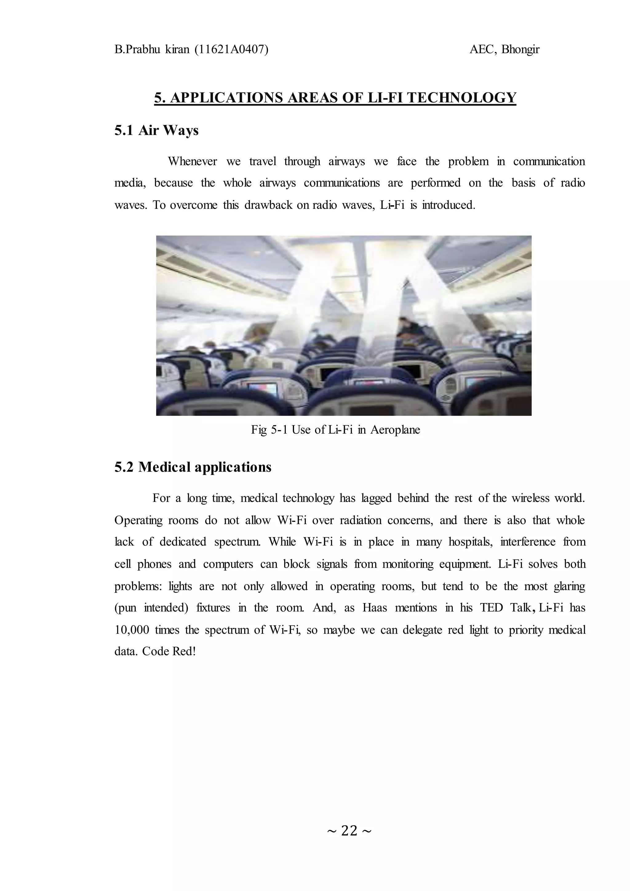 B.Prabhu kiran (11621A0407) AEC, Bhongir
~ 22 ~
5. APPLICATIONS AREAS OF LI-FI TECHNOLOGY
5.1 Air Ways
Whenever we travel through airways we face the problem in communication
media, because the whole airways communications are performed on the basis of radio
waves. To overcome this drawback on radio waves, Li-Fi is introduced.
Fig 5-1 Use of Li-Fi in Aeroplane
5.2 Medical applications
For a long time, medical technology has lagged behind the rest of the wireless world.
Operating rooms do not allow Wi-Fi over radiation concerns, and there is also that whole
lack of dedicated spectrum. While Wi-Fi is in place in many hospitals, interference from
cell phones and computers can block signals from monitoring equipment. Li-Fi solves both
problems: lights are not only allowed in operating rooms, but tend to be the most glaring
(pun intended) fixtures in the room. And, as Haas mentions in his TED Talk, Li-Fi has
10,000 times the spectrum of Wi-Fi, so maybe we can delegate red light to priority medical
data. Code Red!
 