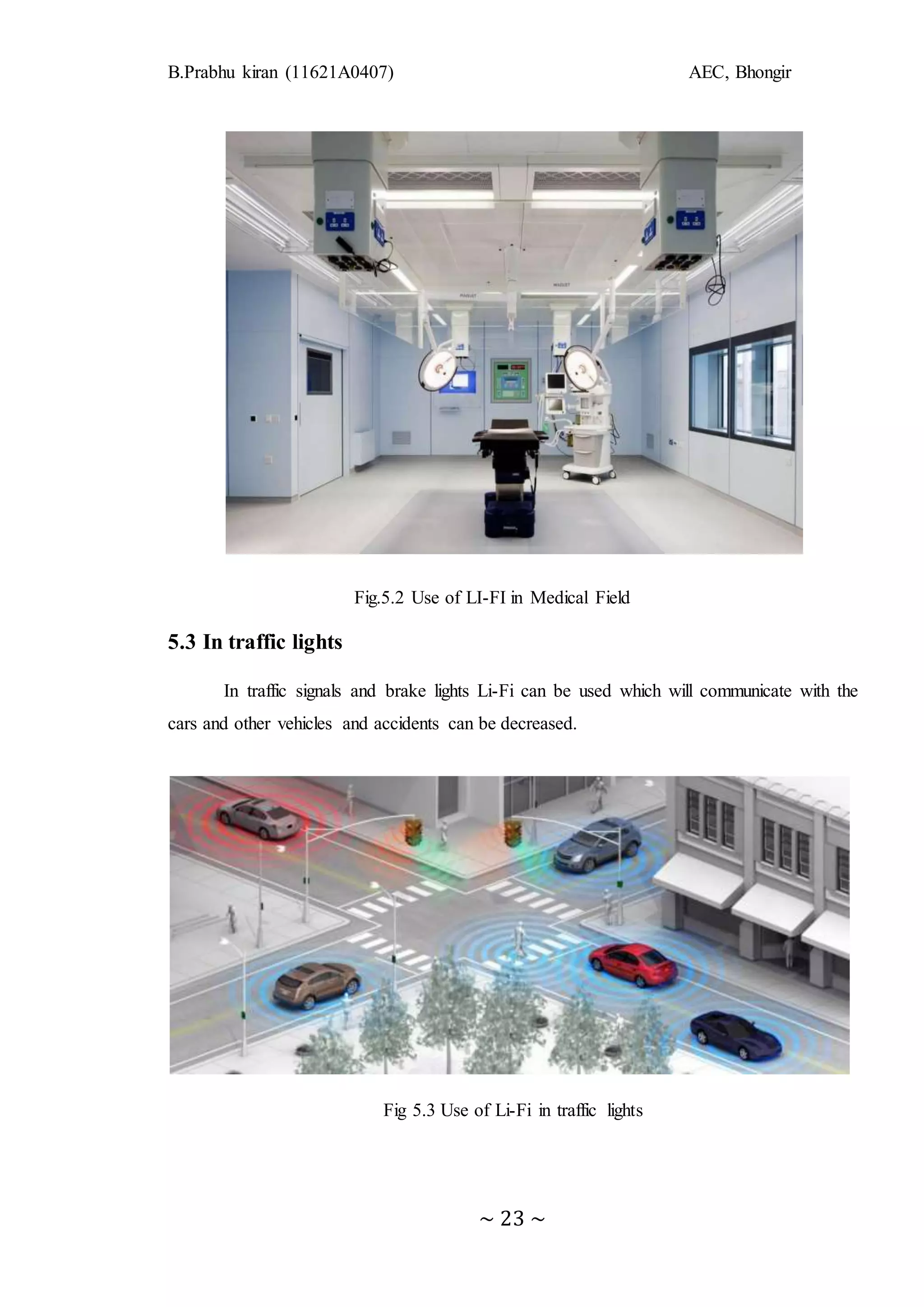 B.Prabhu kiran (11621A0407) AEC, Bhongir
~ 23 ~
Fig.5.2 Use of LI-FI in Medical Field
5.3 In traffic lights
In traffic signals and brake lights Li-Fi can be used which will communicate with the
cars and other vehicles and accidents can be decreased.
Fig 5.3 Use of Li-Fi in traffic lights
 