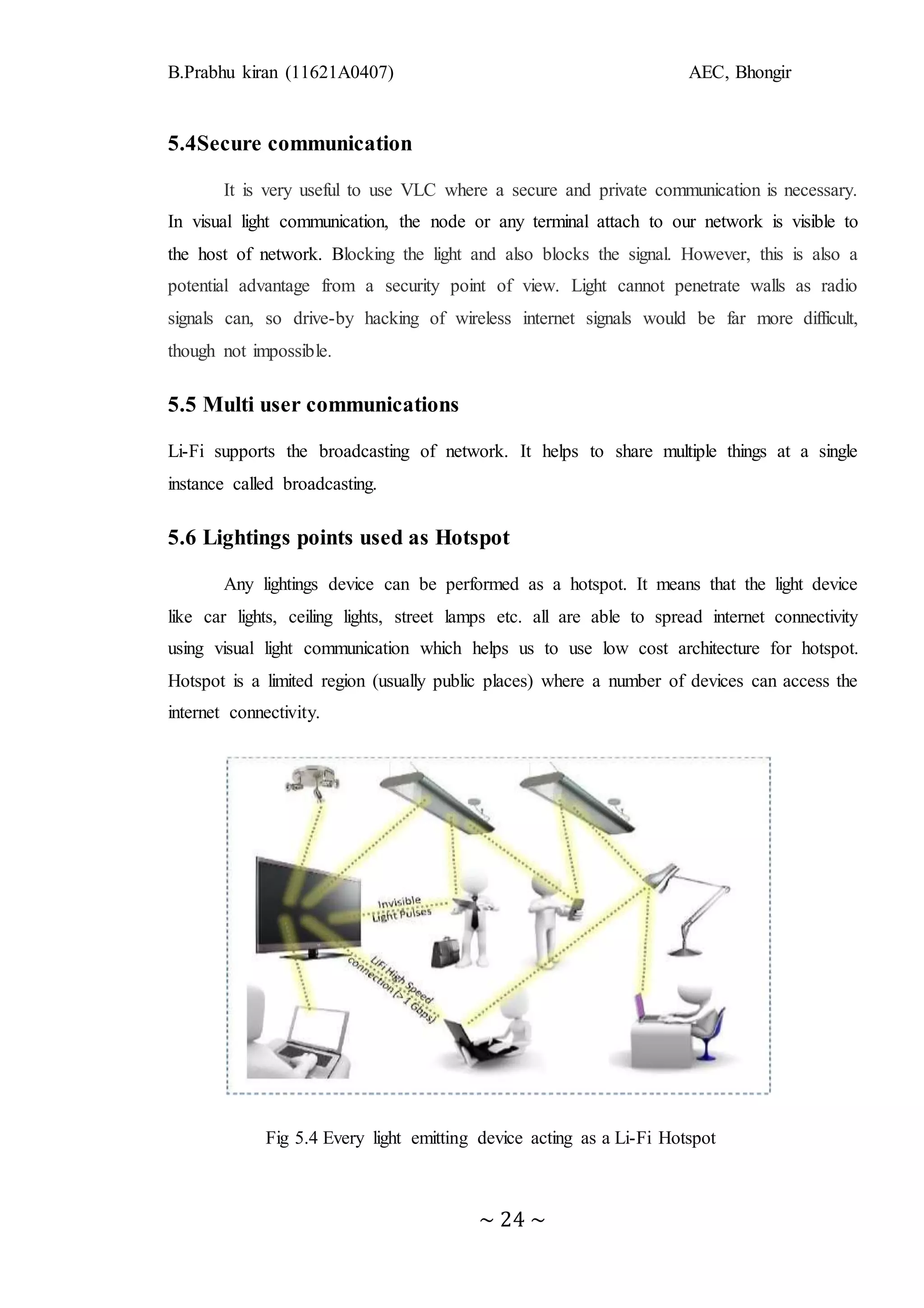 B.Prabhu kiran (11621A0407) AEC, Bhongir
~ 24 ~
5.4Secure communication
It is very useful to use VLC where a secure and private communication is necessary.
In visual light communication, the node or any terminal attach to our network is visible to
the host of network. Blocking the light and also blocks the signal. However, this is also a
potential advantage from a security point of view. Light cannot penetrate walls as radio
signals can, so drive-by hacking of wireless internet signals would be far more difficult,
though not impossible.
5.5 Multi user communications
Li-Fi supports the broadcasting of network. It helps to share multiple things at a single
instance called broadcasting.
5.6 Lightings points used as Hotspot
Any lightings device can be performed as a hotspot. It means that the light device
like car lights, ceiling lights, street lamps etc. all are able to spread internet connectivity
using visual light communication which helps us to use low cost architecture for hotspot.
Hotspot is a limited region (usually public places) where a number of devices can access the
internet connectivity.
Fig 5.4 Every light emitting device acting as a Li-Fi Hotspot
 