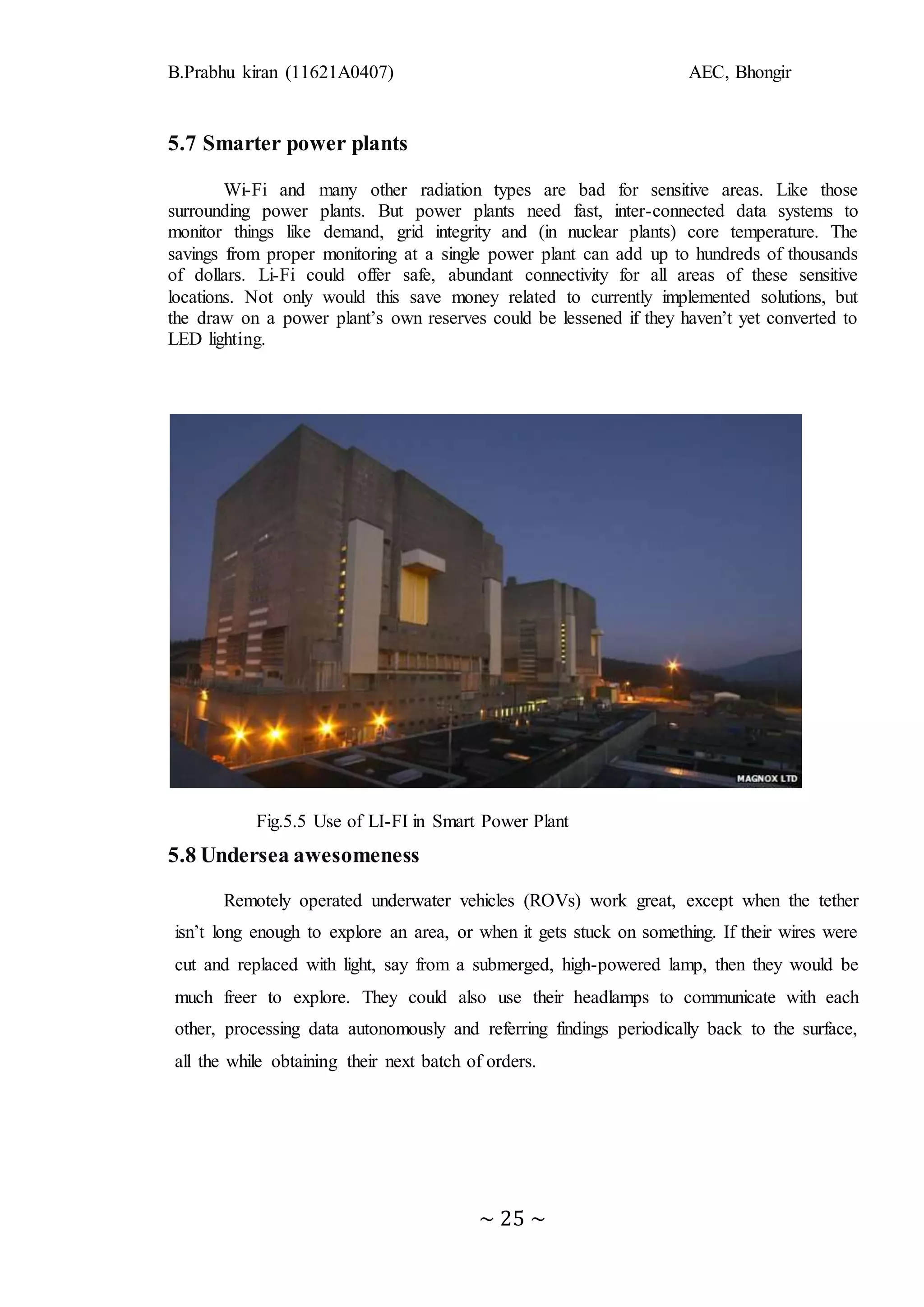 B.Prabhu kiran (11621A0407) AEC, Bhongir
~ 25 ~
5.7 Smarter power plants
Wi-Fi and many other radiation types are bad for sensitive areas. Like those
surrounding power plants. But power plants need fast, inter-connected data systems to
monitor things like demand, grid integrity and (in nuclear plants) core temperature. The
savings from proper monitoring at a single power plant can add up to hundreds of thousands
of dollars. Li-Fi could offer safe, abundant connectivity for all areas of these sensitive
locations. Not only would this save money related to currently implemented solutions, but
the draw on a power plant’s own reserves could be lessened if they haven’t yet converted to
LED lighting.
Fig.5.5 Use of LI-FI in Smart Power Plant
5.8 Undersea awesomeness
Remotely operated underwater vehicles (ROVs) work great, except when the tether
isn’t long enough to explore an area, or when it gets stuck on something. If their wires were
cut and replaced with light, say from a submerged, high-powered lamp, then they would be
much freer to explore. They could also use their headlamps to communicate with each
other, processing data autonomously and referring findings periodically back to the surface,
all the while obtaining their next batch of orders.
 