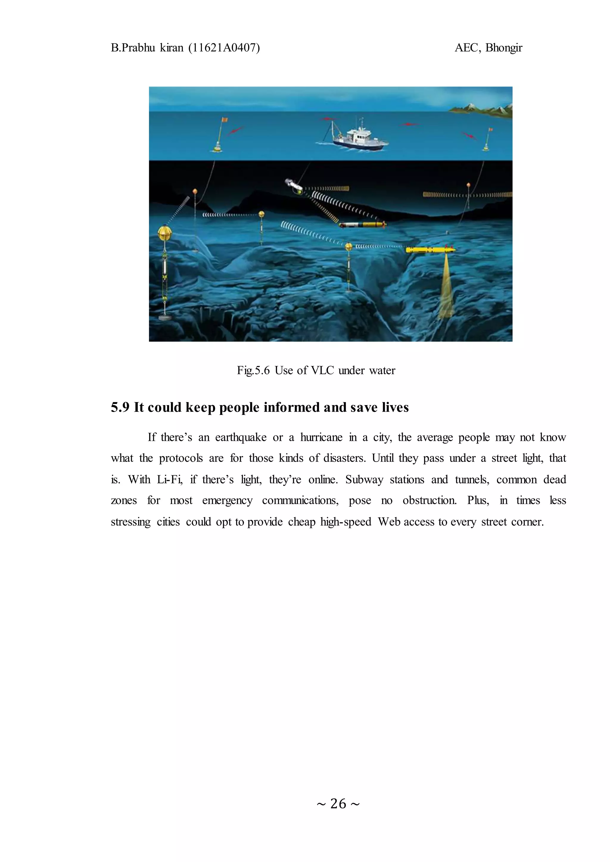 B.Prabhu kiran (11621A0407) AEC, Bhongir
~ 26 ~
Fig.5.6 Use of VLC under water
5.9 It could keep people informed and save lives
If there’s an earthquake or a hurricane in a city, the average people may not know
what the protocols are for those kinds of disasters. Until they pass under a street light, that
is. With Li-Fi, if there’s light, they’re online. Subway stations and tunnels, common dead
zones for most emergency communications, pose no obstruction. Plus, in times less
stressing cities could opt to provide cheap high-speed Web access to every street corner.
 
