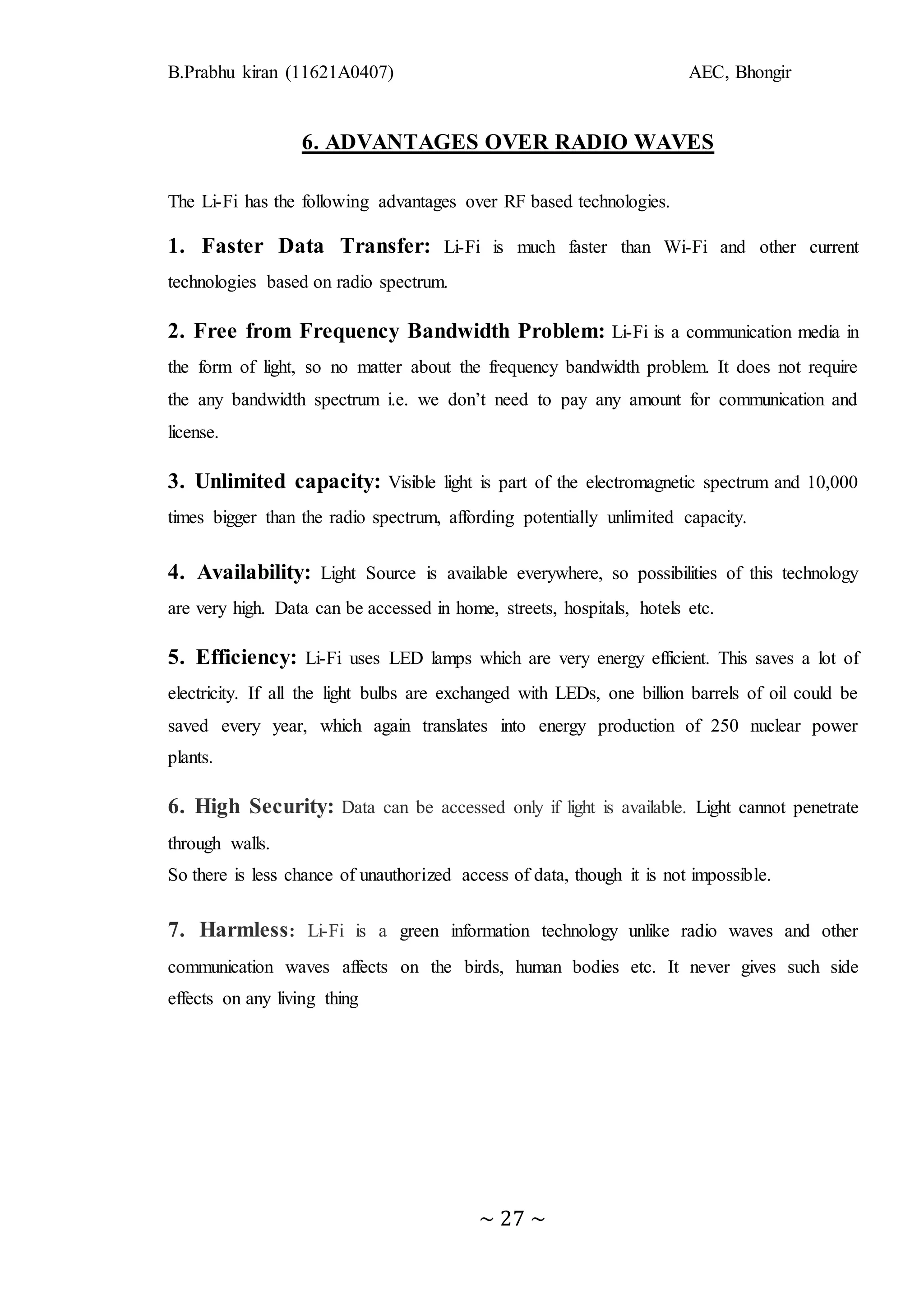 B.Prabhu kiran (11621A0407) AEC, Bhongir
~ 27 ~
6. ADVANTAGES OVER RADIO WAVES
The Li-Fi has the following advantages over RF based technologies.
1. Faster Data Transfer: Li-Fi is much faster than Wi-Fi and other current
technologies based on radio spectrum.
2. Free from Frequency Bandwidth Problem: Li-Fi is a communication media in
the form of light, so no matter about the frequency bandwidth problem. It does not require
the any bandwidth spectrum i.e. we don’t need to pay any amount for communication and
license.
3. Unlimited capacity: Visible light is part of the electromagnetic spectrum and 10,000
times bigger than the radio spectrum, affording potentially unlimited capacity.
4. Availability: Light Source is available everywhere, so possibilities of this technology
are very high. Data can be accessed in home, streets, hospitals, hotels etc.
5. Efficiency: Li-Fi uses LED lamps which are very energy efficient. This saves a lot of
electricity. If all the light bulbs are exchanged with LEDs, one billion barrels of oil could be
saved every year, which again translates into energy production of 250 nuclear power
plants.
6. High Security: Data can be accessed only if light is available. Light cannot penetrate
through walls.
So there is less chance of unauthorized access of data, though it is not impossible.
7. Harmless: Li-Fi is a green information technology unlike radio waves and other
communication waves affects on the birds, human bodies etc. It never gives such side
effects on any living thing
 