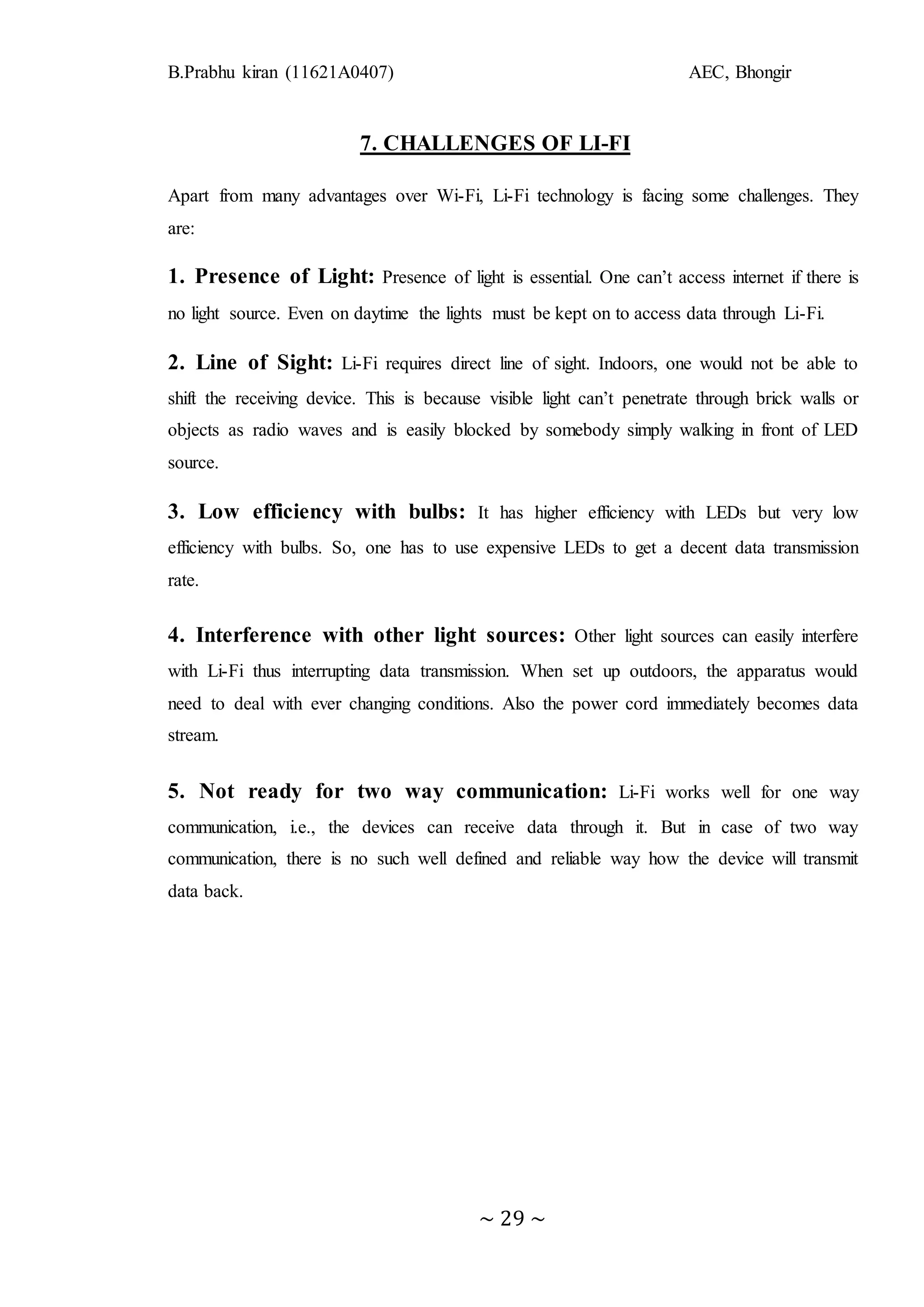 B.Prabhu kiran (11621A0407) AEC, Bhongir
~ 29 ~
7. CHALLENGES OF LI-FI
Apart from many advantages over Wi-Fi, Li-Fi technology is facing some challenges. They
are:
1. Presence of Light: Presence of light is essential. One can’t access internet if there is
no light source. Even on daytime the lights must be kept on to access data through Li-Fi.
2. Line of Sight: Li-Fi requires direct line of sight. Indoors, one would not be able to
shift the receiving device. This is because visible light can’t penetrate through brick walls or
objects as radio waves and is easily blocked by somebody simply walking in front of LED
source.
3. Low efficiency with bulbs: It has higher efficiency with LEDs but very low
efficiency with bulbs. So, one has to use expensive LEDs to get a decent data transmission
rate.
4. Interference with other light sources: Other light sources can easily interfere
with Li-Fi thus interrupting data transmission. When set up outdoors, the apparatus would
need to deal with ever changing conditions. Also the power cord immediately becomes data
stream.
5. Not ready for two way communication: Li-Fi works well for one way
communication, i.e., the devices can receive data through it. But in case of two way
communication, there is no such well defined and reliable way how the device will transmit
data back.
 