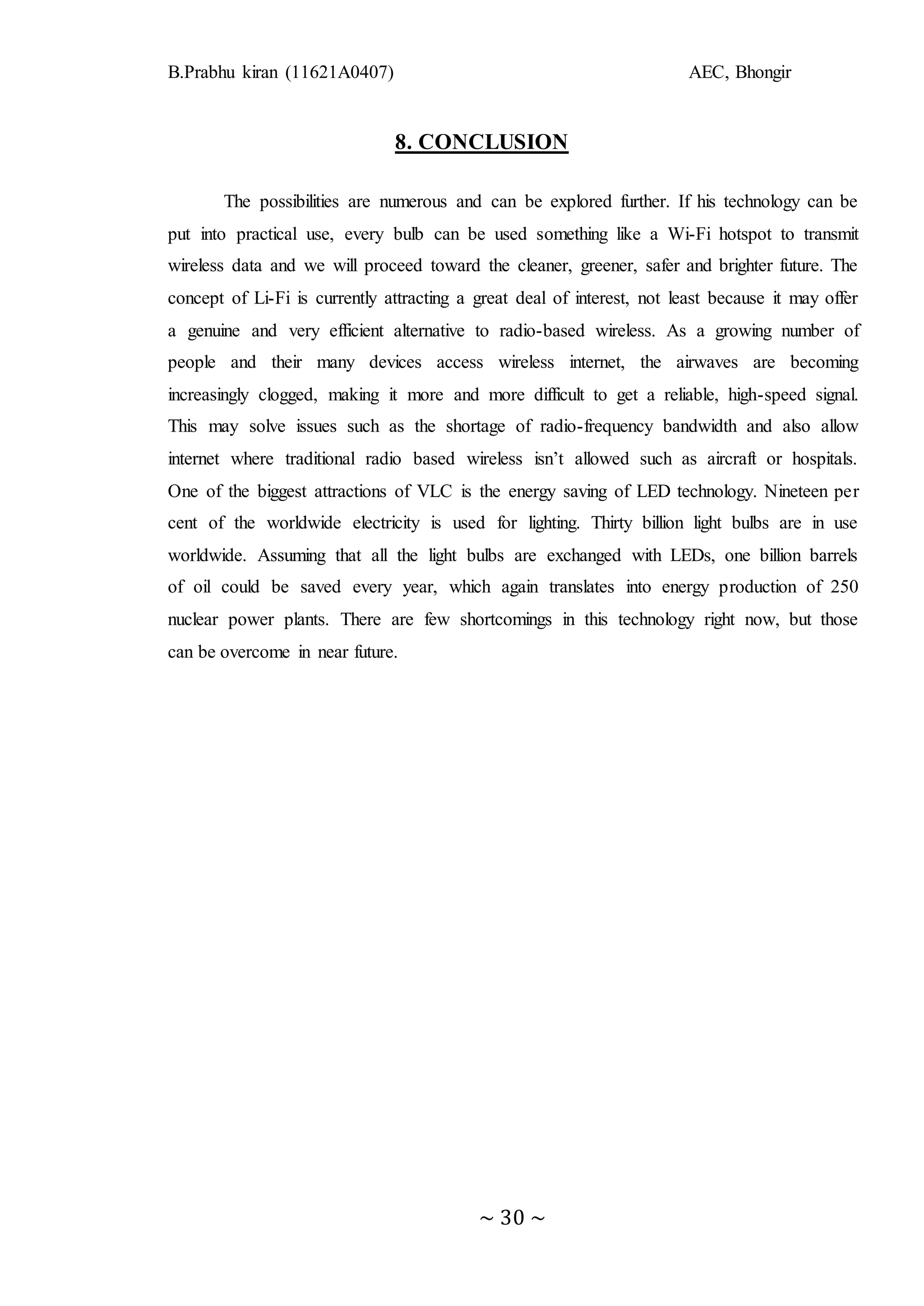 B.Prabhu kiran (11621A0407) AEC, Bhongir
~ 30 ~
8. CONCLUSION
The possibilities are numerous and can be explored further. If his technology can be
put into practical use, every bulb can be used something like a Wi-Fi hotspot to transmit
wireless data and we will proceed toward the cleaner, greener, safer and brighter future. The
concept of Li-Fi is currently attracting a great deal of interest, not least because it may offer
a genuine and very efficient alternative to radio-based wireless. As a growing number of
people and their many devices access wireless internet, the airwaves are becoming
increasingly clogged, making it more and more difficult to get a reliable, high-speed signal.
This may solve issues such as the shortage of radio-frequency bandwidth and also allow
internet where traditional radio based wireless isn’t allowed such as aircraft or hospitals.
One of the biggest attractions of VLC is the energy saving of LED technology. Nineteen per
cent of the worldwide electricity is used for lighting. Thirty billion light bulbs are in use
worldwide. Assuming that all the light bulbs are exchanged with LEDs, one billion barrels
of oil could be saved every year, which again translates into energy production of 250
nuclear power plants. There are few shortcomings in this technology right now, but those
can be overcome in near future.
 