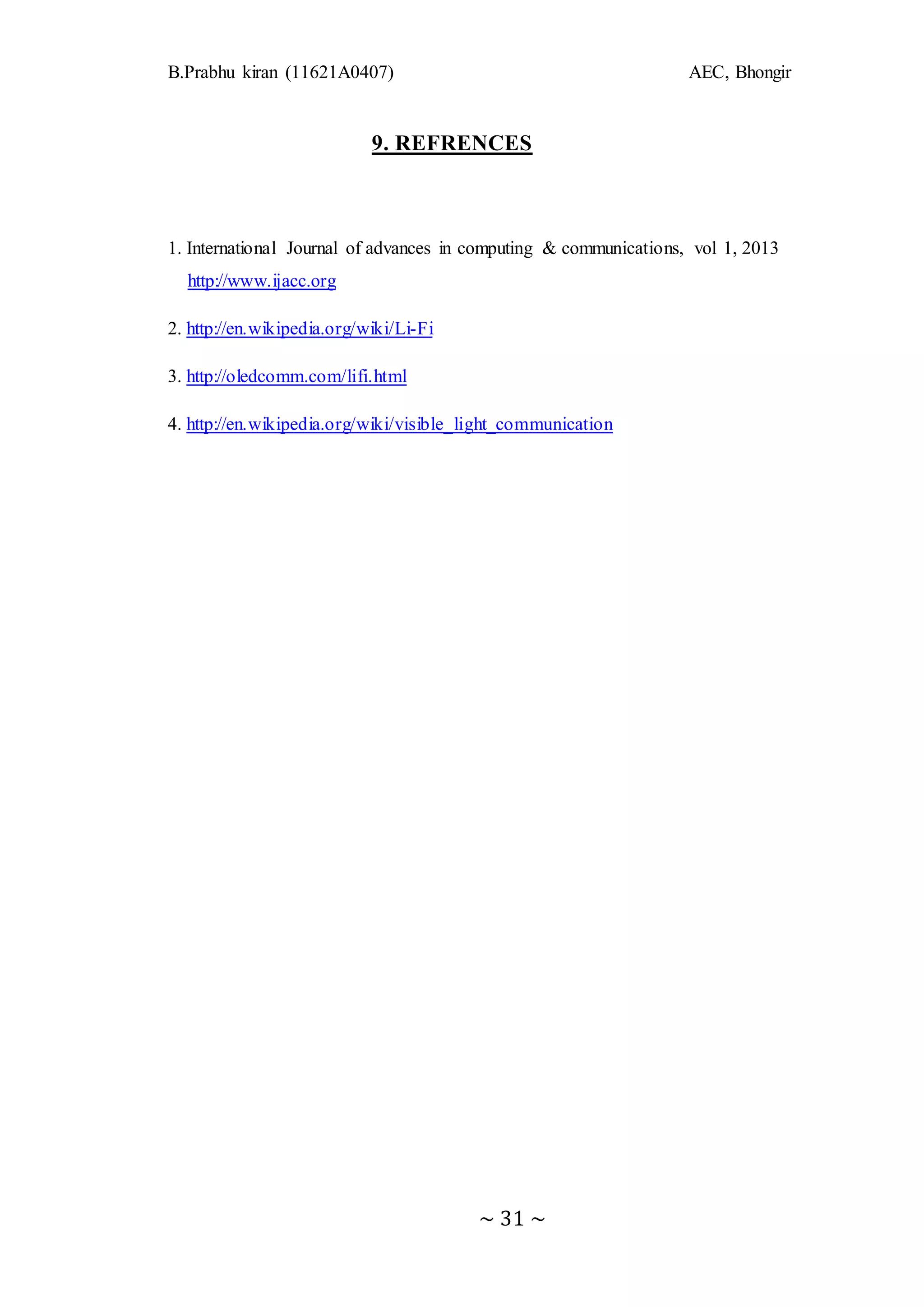 B.Prabhu kiran (11621A0407) AEC, Bhongir
~ 31 ~
9. REFRENCES
1. International Journal of advances in computing & communications, vol 1, 2013
http://www.ijacc.org
2. http://en.wikipedia.org/wiki/Li-Fi
3. http://oledcomm.com/lifi.html
4. http://en.wikipedia.org/wiki/visible_light_communication
 