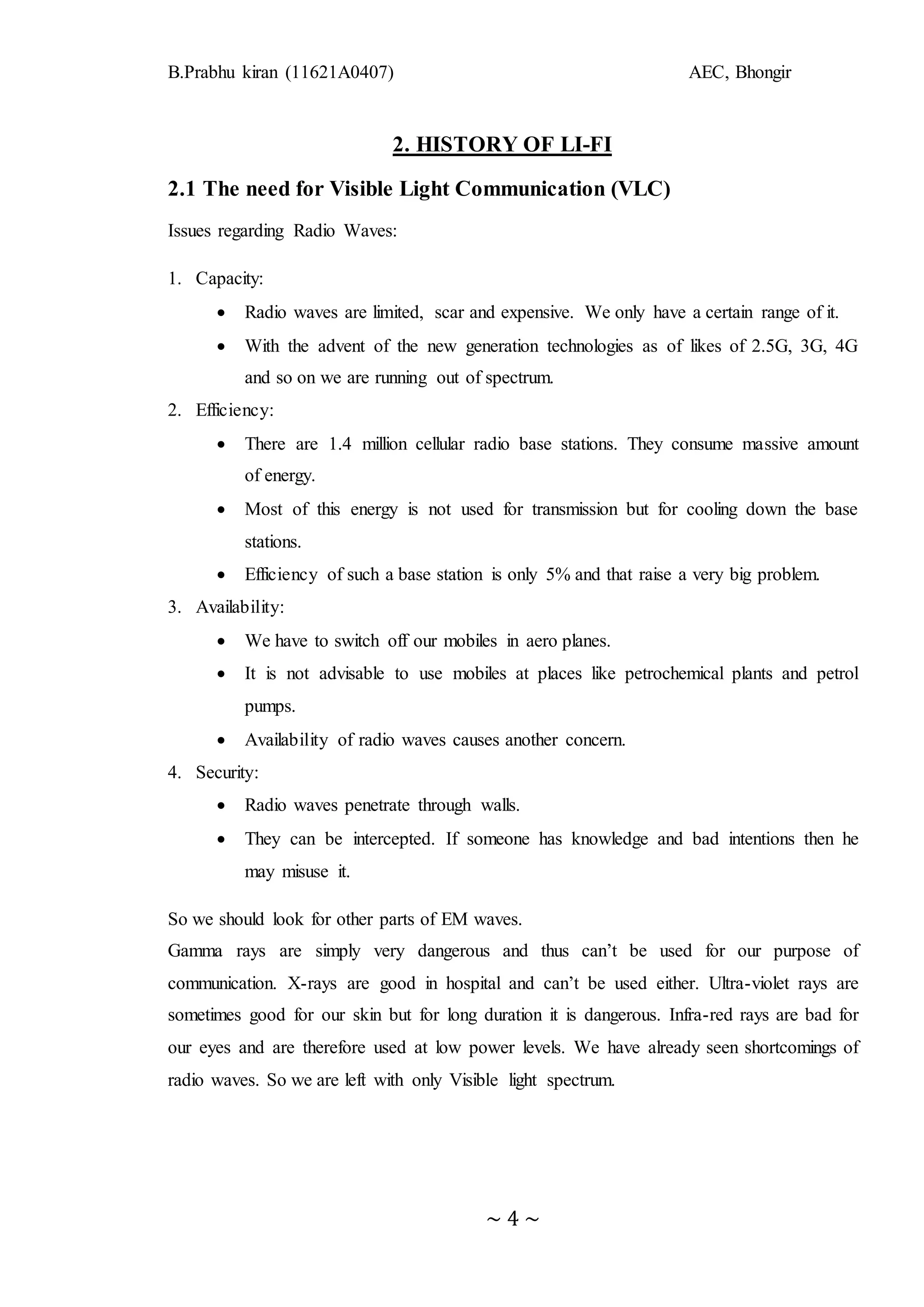 B.Prabhu kiran (11621A0407) AEC, Bhongir
~ 4 ~
2. HISTORY OF LI-FI
2.1 The need for Visible Light Communication (VLC)
Issues regarding Radio Waves:
1. Capacity:
 Radio waves are limited, scar and expensive. We only have a certain range of it.
 With the advent of the new generation technologies as of likes of 2.5G, 3G, 4G
and so on we are running out of spectrum.
2. Efficiency:
 There are 1.4 million cellular radio base stations. They consume massive amount
of energy.
 Most of this energy is not used for transmission but for cooling down the base
stations.
 Efficiency of such a base station is only 5% and that raise a very big problem.
3. Availability:
 We have to switch off our mobiles in aero planes.
 It is not advisable to use mobiles at places like petrochemical plants and petrol
pumps.
 Availability of radio waves causes another concern.
4. Security:
 Radio waves penetrate through walls.
 They can be intercepted. If someone has knowledge and bad intentions then he
may misuse it.
So we should look for other parts of EM waves.
Gamma rays are simply very dangerous and thus can’t be used for our purpose of
communication. X-rays are good in hospital and can’t be used either. Ultra-violet rays are
sometimes good for our skin but for long duration it is dangerous. Infra-red rays are bad for
our eyes and are therefore used at low power levels. We have already seen shortcomings of
radio waves. So we are left with only Visible light spectrum.
 