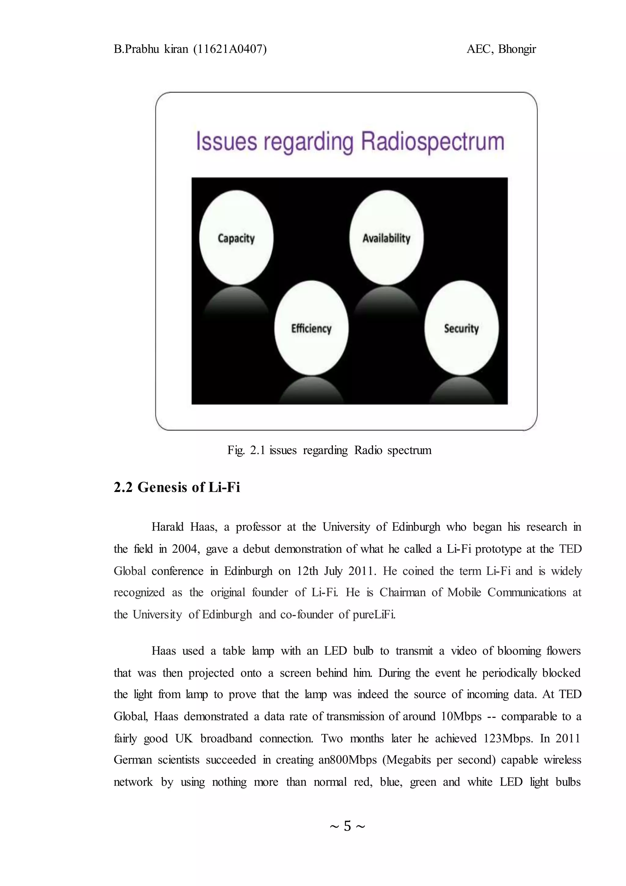 B.Prabhu kiran (11621A0407) AEC, Bhongir
~ 5 ~
Fig. 2.1 issues regarding Radio spectrum
2.2 Genesis of Li-Fi
Harald Haas, a professor at the University of Edinburgh who began his research in
the field in 2004, gave a debut demonstration of what he called a Li-Fi prototype at the TED
Global conference in Edinburgh on 12th July 2011. He coined the term Li-Fi and is widely
recognized as the original founder of Li-Fi. He is Chairman of Mobile Communications at
the University of Edinburgh and co-founder of pureLiFi.
Haas used a table lamp with an LED bulb to transmit a video of blooming flowers
that was then projected onto a screen behind him. During the event he periodically blocked
the light from lamp to prove that the lamp was indeed the source of incoming data. At TED
Global, Haas demonstrated a data rate of transmission of around 10Mbps -- comparable to a
fairly good UK broadband connection. Two months later he achieved 123Mbps. In 2011
German scientists succeeded in creating an800Mbps (Megabits per second) capable wireless
network by using nothing more than normal red, blue, green and white LED light bulbs
 