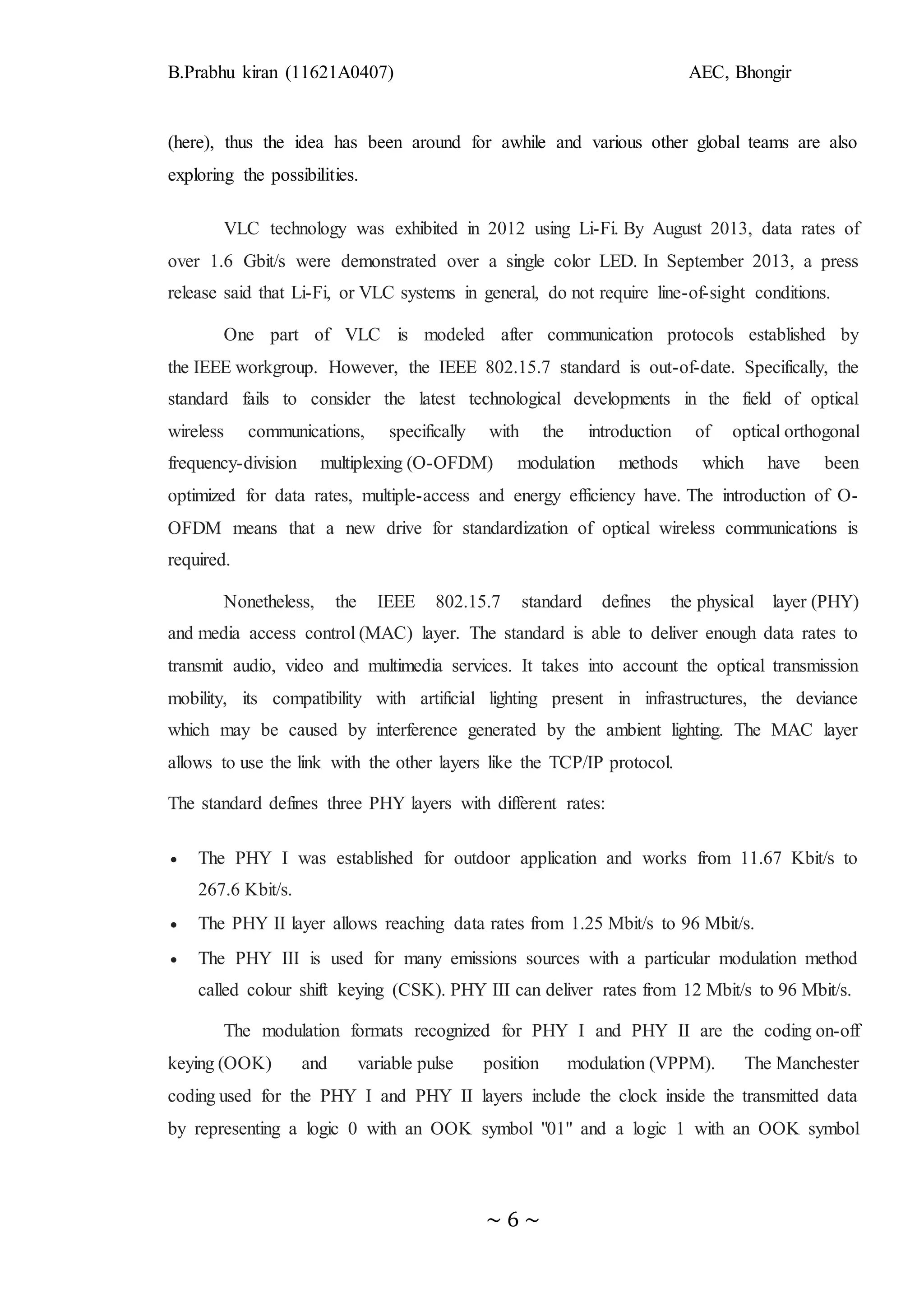 B.Prabhu kiran (11621A0407) AEC, Bhongir
~ 6 ~
(here), thus the idea has been around for awhile and various other global teams are also
exploring the possibilities.
VLC technology was exhibited in 2012 using Li-Fi. By August 2013, data rates of
over 1.6 Gbit/s were demonstrated over a single color LED. In September 2013, a press
release said that Li-Fi, or VLC systems in general, do not require line-of-sight conditions.
One part of VLC is modeled after communication protocols established by
the IEEE workgroup. However, the IEEE 802.15.7 standard is out-of-date. Specifically, the
standard fails to consider the latest technological developments in the field of optical
wireless communications, specifically with the introduction of optical orthogonal
frequency-division multiplexing (O-OFDM) modulation methods which have been
optimized for data rates, multiple-access and energy efficiency have. The introduction of O-
OFDM means that a new drive for standardization of optical wireless communications is
required.
Nonetheless, the IEEE 802.15.7 standard defines the physical layer (PHY)
and media access control (MAC) layer. The standard is able to deliver enough data rates to
transmit audio, video and multimedia services. It takes into account the optical transmission
mobility, its compatibility with artificial lighting present in infrastructures, the deviance
which may be caused by interference generated by the ambient lighting. The MAC layer
allows to use the link with the other layers like the TCP/IP protocol.
The standard defines three PHY layers with different rates:
 The PHY I was established for outdoor application and works from 11.67 Kbit/s to
267.6 Kbit/s.
 The PHY II layer allows reaching data rates from 1.25 Mbit/s to 96 Mbit/s.
 The PHY III is used for many emissions sources with a particular modulation method
called colour shift keying (CSK). PHY III can deliver rates from 12 Mbit/s to 96 Mbit/s.
The modulation formats recognized for PHY I and PHY II are the coding on-off
keying (OOK) and variable pulse position modulation (VPPM). The Manchester
coding used for the PHY I and PHY II layers include the clock inside the transmitted data
by representing a logic 0 with an OOK symbol "01" and a logic 1 with an OOK symbol
 