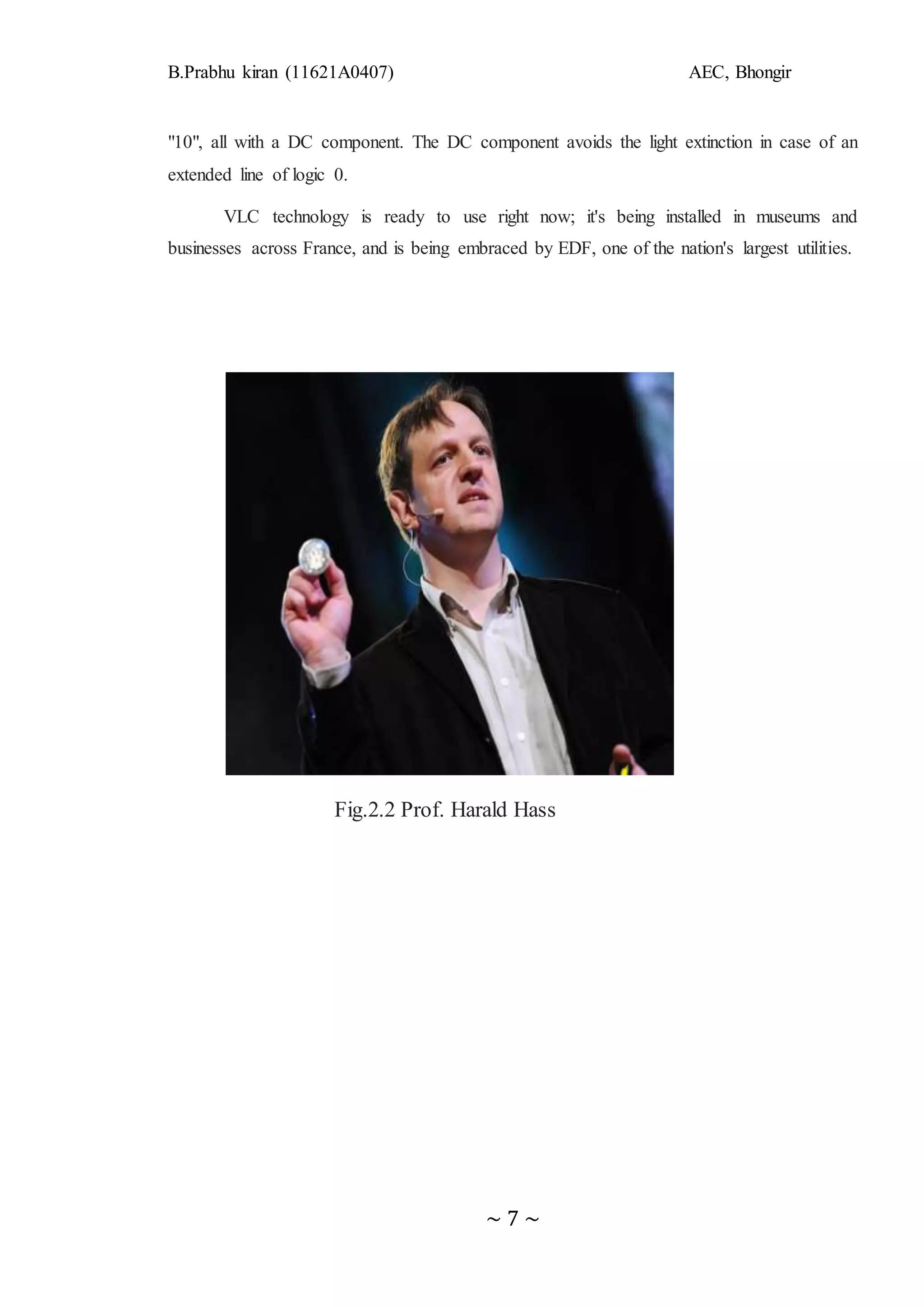 B.Prabhu kiran (11621A0407) AEC, Bhongir
~ 7 ~
"10", all with a DC component. The DC component avoids the light extinction in case of an
extended line of logic 0.
VLC technology is ready to use right now; it's being installed in museums and
businesses across France, and is being embraced by EDF, one of the nation's largest utilities.
Fig.2.2 Prof. Harald Hass
 