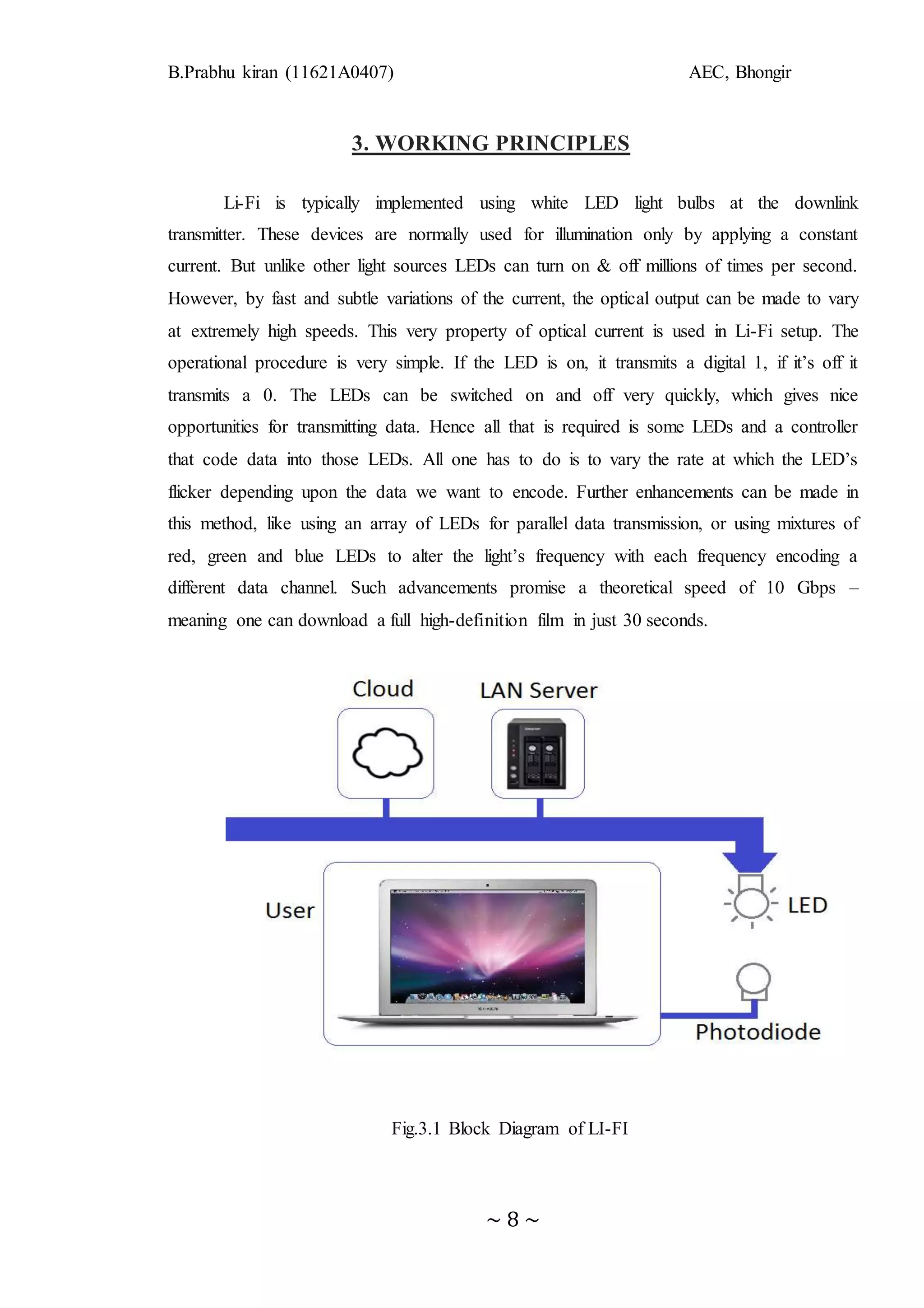 B.Prabhu kiran (11621A0407) AEC, Bhongir
~ 8 ~
3. WORKING PRINCIPLES
Li-Fi is typically implemented using white LED light bulbs at the downlink
transmitter. These devices are normally used for illumination only by applying a constant
current. But unlike other light sources LEDs can turn on & off millions of times per second.
However, by fast and subtle variations of the current, the optical output can be made to vary
at extremely high speeds. This very property of optical current is used in Li-Fi setup. The
operational procedure is very simple. If the LED is on, it transmits a digital 1, if it’s off it
transmits a 0. The LEDs can be switched on and off very quickly, which gives nice
opportunities for transmitting data. Hence all that is required is some LEDs and a controller
that code data into those LEDs. All one has to do is to vary the rate at which the LED’s
flicker depending upon the data we want to encode. Further enhancements can be made in
this method, like using an array of LEDs for parallel data transmission, or using mixtures of
red, green and blue LEDs to alter the light’s frequency with each frequency encoding a
different data channel. Such advancements promise a theoretical speed of 10 Gbps –
meaning one can download a full high-definition film in just 30 seconds.
Fig.3.1 Block Diagram of LI-FI
 