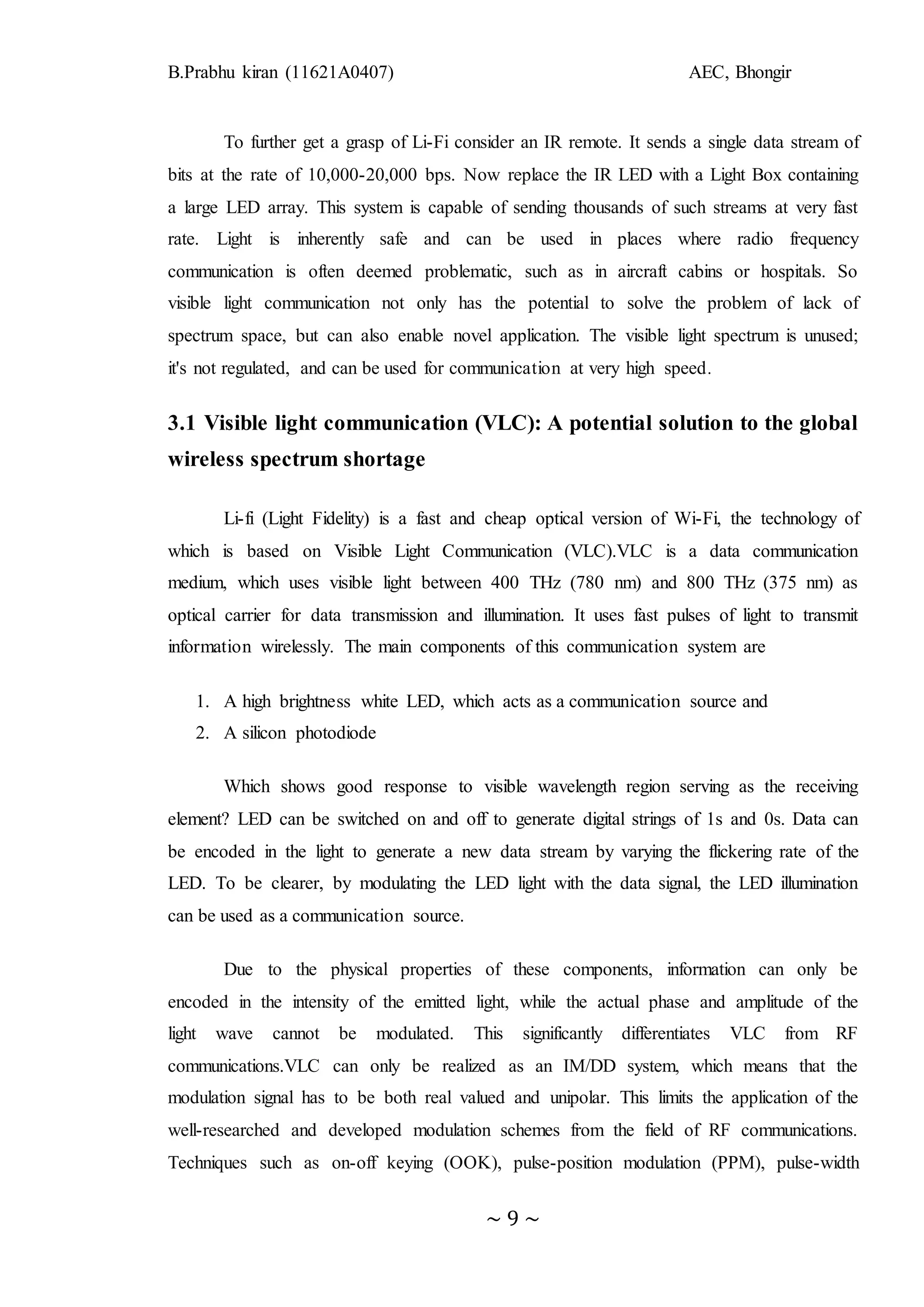 B.Prabhu kiran (11621A0407) AEC, Bhongir
~ 9 ~
To further get a grasp of Li-Fi consider an IR remote. It sends a single data stream of
bits at the rate of 10,000-20,000 bps. Now replace the IR LED with a Light Box containing
a large LED array. This system is capable of sending thousands of such streams at very fast
rate. Light is inherently safe and can be used in places where radio frequency
communication is often deemed problematic, such as in aircraft cabins or hospitals. So
visible light communication not only has the potential to solve the problem of lack of
spectrum space, but can also enable novel application. The visible light spectrum is unused;
it's not regulated, and can be used for communication at very high speed.
3.1 Visible light communication (VLC): A potential solution to the global
wireless spectrum shortage
Li-fi (Light Fidelity) is a fast and cheap optical version of Wi-Fi, the technology of
which is based on Visible Light Communication (VLC).VLC is a data communication
medium, which uses visible light between 400 THz (780 nm) and 800 THz (375 nm) as
optical carrier for data transmission and illumination. It uses fast pulses of light to transmit
information wirelessly. The main components of this communication system are
1. A high brightness white LED, which acts as a communication source and
2. A silicon photodiode
Which shows good response to visible wavelength region serving as the receiving
element? LED can be switched on and off to generate digital strings of 1s and 0s. Data can
be encoded in the light to generate a new data stream by varying the flickering rate of the
LED. To be clearer, by modulating the LED light with the data signal, the LED illumination
can be used as a communication source.
Due to the physical properties of these components, information can only be
encoded in the intensity of the emitted light, while the actual phase and amplitude of the
light wave cannot be modulated. This significantly differentiates VLC from RF
communications.VLC can only be realized as an IM/DD system, which means that the
modulation signal has to be both real valued and unipolar. This limits the application of the
well-researched and developed modulation schemes from the field of RF communications.
Techniques such as on-off keying (OOK), pulse-position modulation (PPM), pulse-width
 