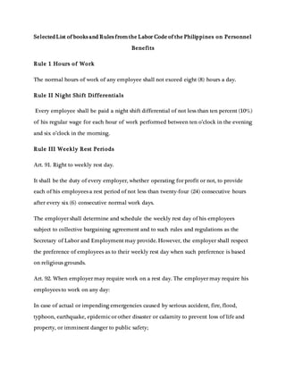SelectedList of books and Rules from the Labor Code of the Philippines on Personnel
Benefits
Rule 1 Hours of Work
The normal hours of work of any employee shall not exceed eight (8) hours a day.
Rule II Night Shift Differentials
Every employee shall be paid a night shift differential of not less than ten percent (10%)
of his regular wage for each hour of work performed between ten o’clock in the evening
and six o’clock in the morning.
Rule III Weekly Rest Periods
Art. 91. Right to weekly rest day.
It shall be the duty of every employer, whether operating for profit or not, to provide
each of his employees a rest period of not less than twenty-four (24) consecutive hours
after every six (6) consecutive normal work days.
The employer shall determine and schedule the weekly rest day of his employees
subject to collective bargaining agreement and to such rules and regulations as the
Secretary of Labor and Employment may provide. However, the employer shall respect
the preference of employees as to their weekly rest day when such preference is based
on religious grounds.
Art. 92. When employer may require work on a rest day. The employer may require his
employees to work on any day:
In case of actual or impending emergencies caused by serious accident, fire, flood,
typhoon, earthquake, epidemic or other disaster or calamity to prevent loss of life and
property, or imminent danger to public safety;
 