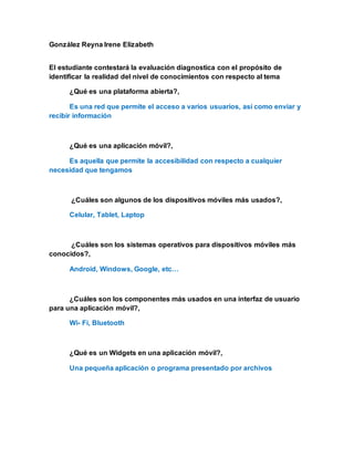 González Reyna Irene Elizabeth
El estudiante contestará la evaluación diagnostica con el propósito de
identificar la realidad del nivel de conocimientos con respecto al tema
¿Qué es una plataforma abierta?,
Es una red que permite el acceso a varios usuarios, así como enviar y
recibir información
¿Qué es una aplicación móvil?,
Es aquella que permite la accesibilidad con respecto a cualquier
necesidad que tengamos
¿Cuáles son algunos de los dispositivos móviles más usados?,
Celular, Tablet, Laptop
¿Cuáles son los sistemas operativos para dispositivos móviles más
conocidos?,
Android, Windows, Google, etc…
¿Cuáles son los componentes más usados en una interfaz de usuario
para una aplicación móvil?,
Wi- Fi, Bluetooth
¿Qué es un Widgets en una aplicación móvil?,
Una pequeña aplicación o programa presentado por archivos