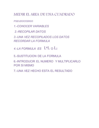 MEDIR EL AREA DE UNA CUADRADO
PSEUDOCODIGO
1.-CONOCER VARIABLES
2.-RECOPILAR DATOS
3.-UNA VEZ RECOPILADOS LOS DATOS
RECORDAR LA FORMULA
4.-LA FORMULA ES L*L O L2
5.-SUSTITUCION DE LA FORMULA
6.-INTRODUCIR EL NUMERO Y MULTIPLICARLO
POR SI MISMO
7.-UNA VEZ HECHO ESTA EL RESULTADO
 