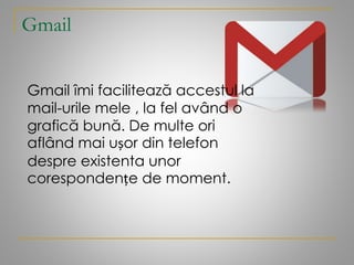 Gmail
Gmail îmi facilitează accestul la
mail-urile mele , la fel având o
grafică bună. De multe ori
aflând mai ușor din telefon
despre existenta unor
corespondențe de moment.
 