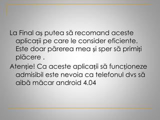 La Final aș putea să recomand aceste
aplicații pe care le consider eficiente.
Este doar părerea mea și sper să primiți
plăcere .
Atenție! Ca aceste aplicații să funcționeze
admisibil este nevoia ca telefonul dvs să
aibă măcar android 4.04
 