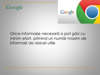 Google
Orice informație necesară o pot găsi cu
minim efort, primind un număr maxim de
informații de obicei utile
 