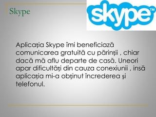 Skype
Aplicația Skype îmi beneficiază
comunicarea gratuită cu părinții , chiar
dacă mă aflu departe de casă. Uneori
apar dificultăți din cauza conexiunii , insă
aplicația mi-a obținut încrederea și
telefonul.
 
