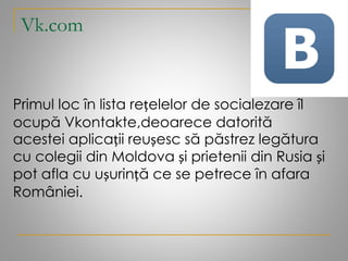 Vk.com
Primul loc în lista rețelelor de socialezare îl
ocupă Vkontakte,deoarece datorită
acestei aplicații reușesc să păstrez legătura
cu colegii din Moldova și prietenii din Rusia și
pot afla cu ușurință ce se petrece în afara
României.
 