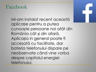 Facebook
Mi-am instalat recent această
aplicație pentru a putea
cunoaște persoane noi atât din
România cât și din afară.
Aplicația in general poate fi
accesată cu facilitate, dar
bateria telefonului dispare pe
neobservate când vine vorba
despre capitolul energiei
telefonului.
 