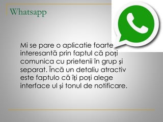 Whatsapp
Mi se pare o aplicatie foarte
interesantă prin faptul că poți
comunica cu prietenii în grup și
separat. Încă un detaliu atractiv
este faptulo că îți poți alege
interface ul și tonul de notificare.
 