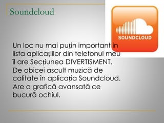 Soundcloud
Un loc nu mai puțin important in
lista aplicațiilor din telefonul meu
îl are Secțiunea DIVERTISMENT.
De obicei ascult muzică de
calitate în aplicația Soundcloud.
Are a grafică avansată ce
bucură ochiul.
 