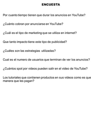 ENCUESTA
Por cuanto tiempo tienen que durar los anuncios en YouTube?
¿Cuánto cobran por anunciarse en YouTube?
¿Cuál es el tipo de marketing que se utiliza en internet?
Que tanto impacto tiene este tipo de publicidad?
¿Cuáles son las estrategias utilizadas?
Cual es el numero de usuarios que terminan de ver los anuncios?
¿Cuántos spot por videos pueden salir en el video de YouTube?
Los tutoriales que contienen productos en sus videos como es que
manera que les pagan?