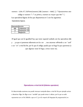 numero = 2701; if ( EsPrimo(numero) && (numero > 1000) ){ /* Ejecutaremos este
código si numero */ /* es primo y numero es mayor que 100 */ }
Los operadores lógicos de los que disponemos en C son los siguientes:
Operadores lógicos.
Al igual que con la igualdad hay que tener especial cuidado con los operadores &&
y , ya que si ponemos sólamente un & o un , nos estamos refiriendo a un ``and''
o un ``or'' a nivel de bit, por lo que el código puede que no haga lo que queremos (o
que algunas veces lo haga y otras veces no).
Operadores a nivel de bit (bitwise operators)
En determinadas ocasiones nos puede interesar manipular datos a nivel de bit; por ejemplo activar
o desactivar flags. Un flag es una ``variable'' que puede tomar 2 valores, por lo que se suele
representar con un bit. Debido a que en C (y en la mayoría de lenguajes de programación) no
OperadorAcción
&& Conjunción (Y)
|| Disyunción (O)
! Negación
 