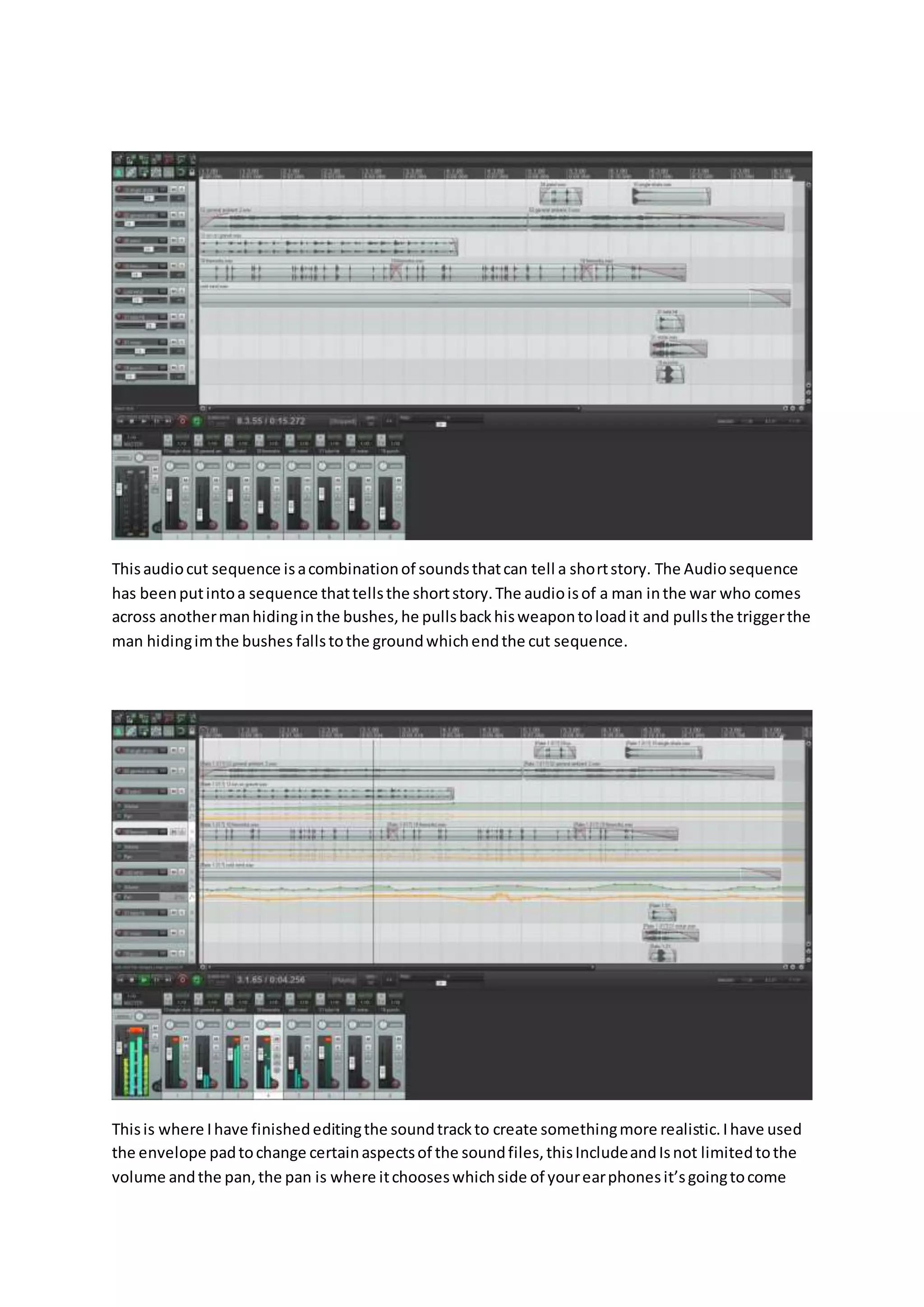 Thisaudiocut sequence isacombinationof soundsthatcan tell a shortstory. The Audiosequence
has beenputintoa sequence thattellsthe shortstory.The audioisof a man inthe war who comes
across anothermanhidinginthe bushes,he pullsbackhisweapontoloadit and pullsthe triggerthe
man hidingimthe bushes fallstothe groundwhichendthe cut sequence.
Thisis where Ihave finishededitingthe soundtrackto create somethingmore realistic.Ihave used
the envelope padtochange certainaspectsof the soundfiles,thisIncludeandIsnot limitedtothe
volume andthe pan,the pan is where itchooseswhichside of yourearphonesit’sgoingtocome