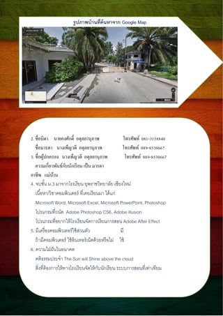 ????????????????????? Google Map
2. ???????? ??????????? ??????????? ???????? 081-3158840
????????? ?????????? ??????????? ???????? 089-8530667
3. ????????????? ?????????? ??????????? ???????? 089-8530667
?????????????????????????? ???? ?????
????? ???????
4. ?????? ?.3 ????????????? ?????????????? ?????????
???????/??????????????? ????????????? ??????
Microsoft Word, Microsoft Excel, Microsoft PowerPoint, Photoshop
?????????????? Adobe Photoshop CS6, Adobe illusion
?????????????????????????????????????????? Adobe After Effect
5. ?????????????????????????????? ??
???????????????? ?????????????????????????? ???
6. ?????????????????
????????????? The Sun will Shine above the cloud
????????????????????????????????????????????? ??????????????????????
 