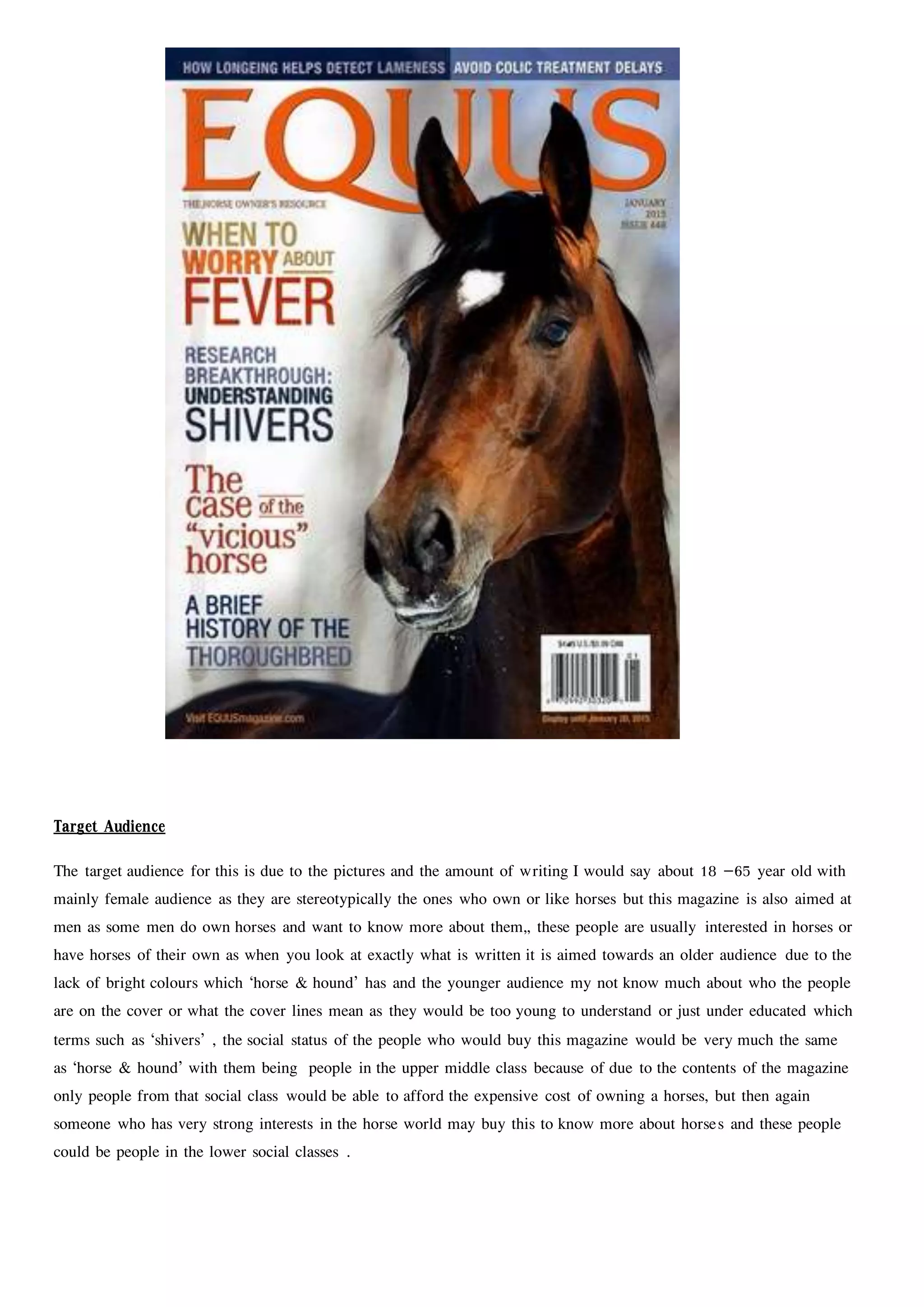 Target Audience
The target audience for this is due to the pictures and the amount of writing I would say about 18 –65 year old with
mainly female audience as they are stereotypically the ones who own or like horses but this magazine is also aimed at
men as some men do own horses and want to know more about them,, these people are usually interested in horses or
have horses of their own as when you look at exactly what is written it is aimed towards an older audience due to the
lack of bright colours which ‘horse & hound’ has and the younger audience my not know much about who the people
are on the cover or what the cover lines mean as they would be too young to understand or just under educated which
terms such as ‘shivers’ , the social status of the people who would buy this magazine would be very much the same
as ‘horse & hound’ with them being people in the upper middle class because of due to the contents of the magazine
only people from that social class would be able to afford the expensive cost of owning a horses, but then again
someone who has very strong interests in the horse world may buy this to know more about horses and these people
could be people in the lower social classes .
 