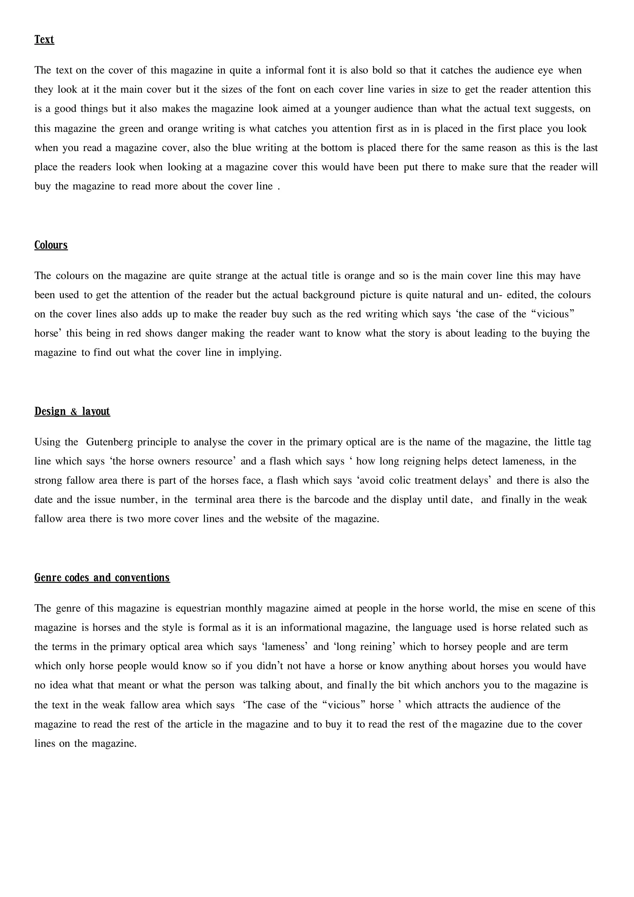 Text
The text on the cover of this magazine in quite a informal font it is also bold so that it catches the audience eye when
they look at it the main cover but it the sizes of the font on each cover line varies in size to get the reader attention this
is a good things but it also makes the magazine look aimed at a younger audience than what the actual text suggests, on
this magazine the green and orange writing is what catches you attention first as in is placed in the first place you look
when you read a magazine cover, also the blue writing at the bottom is placed there for the same reason as this is the last
place the readers look when looking at a magazine cover this would have been put there to make sure that the reader will
buy the magazine to read more about the cover line .
Colours
The colours on the magazine are quite strange at the actual title is orange and so is the main cover line this may have
been used to get the attention of the reader but the actual background picture is quite natural and un- edited, the colours
on the cover lines also adds up to make the reader buy such as the red writing which says ‘the case of the “vicious”
horse’ this being in red shows danger making the reader want to know what the story is about leading to the buying the
magazine to find out what the cover line in implying.
Design & layout
Using the Gutenberg principle to analyse the cover in the primary optical are is the name of the magazine, the little tag
line which says ‘the horse owners resource’ and a flash which says ‘ how long reigning helps detect lameness, in the
strong fallow area there is part of the horses face, a flash which says ‘avoid colic treatment delays’ and there is also the
date and the issue number, in the terminal area there is the barcode and the display until date, and finally in the weak
fallow area there is two more cover lines and the website of the magazine.
Genre codes and conventions
The genre of this magazine is equestrian monthly magazine aimed at people in the horse world, the mise en scene of this
magazine is horses and the style is formal as it is an informational magazine, the language used is horse related such as
the terms in the primary optical area which says ‘lameness’ and ‘long reining’ which to horsey people and are term
which only horse people would know so if you didn’t not have a horse or know anything about horses you would have
no idea what that meant or what the person was talking about, and finally the bit which anchors you to the magazine is
the text in the weak fallow area which says ‘The case of the “vicious” horse ’ which attracts the audience of the
magazine to read the rest of the article in the magazine and to buy it to read the rest of the magazine due to the cover
lines on the magazine.
 