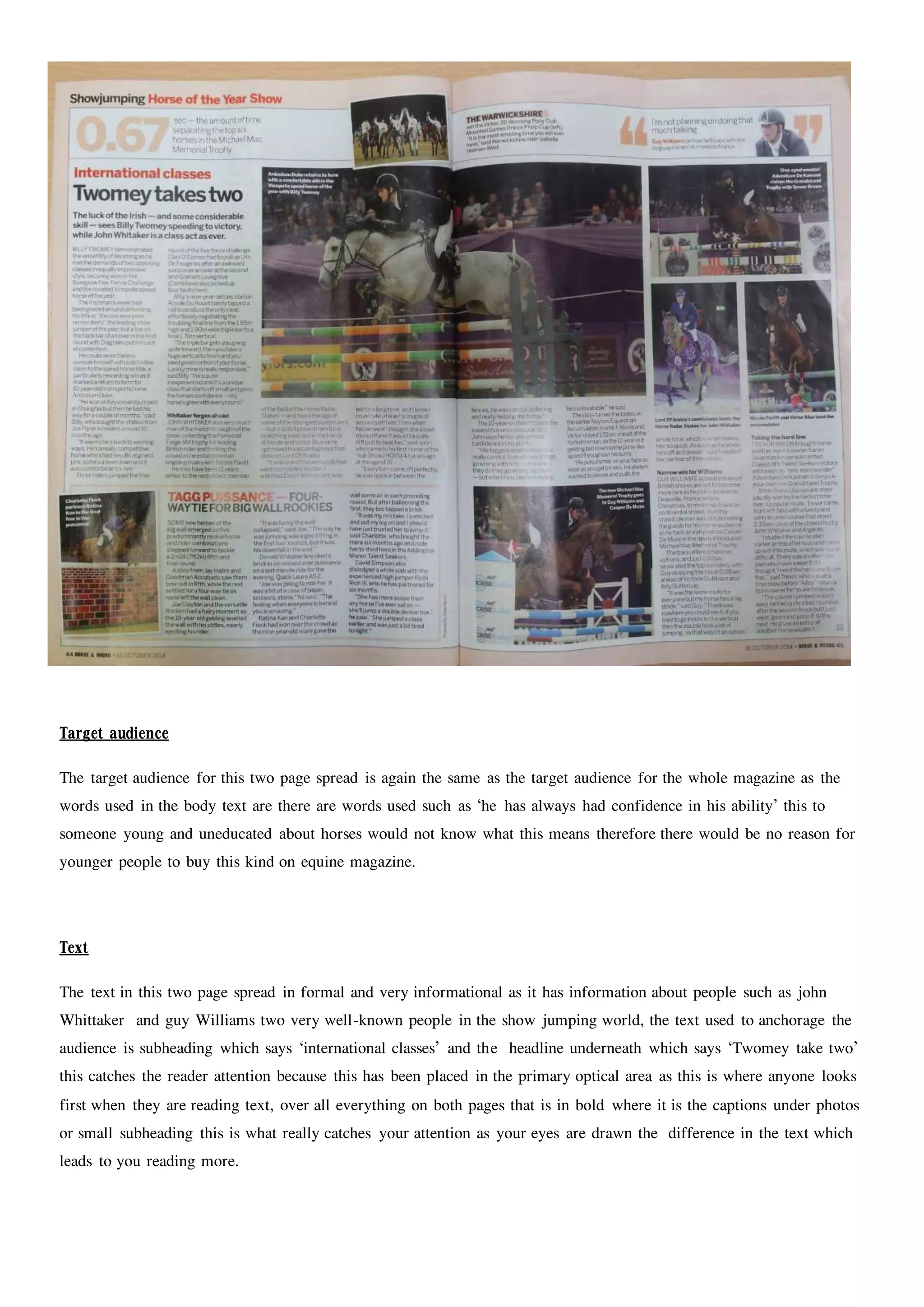 Target audience
The target audience for this two page spread is again the same as the target audience for the whole magazine as the
words used in the body text are there are words used such as ‘he has always had confidence in his ability’ this to
someone young and uneducated about horses would not know what this means therefore there would be no reason for
younger people to buy this kind on equine magazine.
Text
The text in this two page spread in formal and very informational as it has information about people such as john
Whittaker and guy Williams two very well-known people in the show jumping world, the text used to anchorage the
audience is subheading which says ‘international classes’ and the headline underneath which says ‘Twomey take two’
this catches the reader attention because this has been placed in the primary optical area as this is where anyone looks
first when they are reading text, over all everything on both pages that is in bold where it is the captions under photos
or small subheading this is what really catches your attention as your eyes are drawn the difference in the text which
leads to you reading more.
 