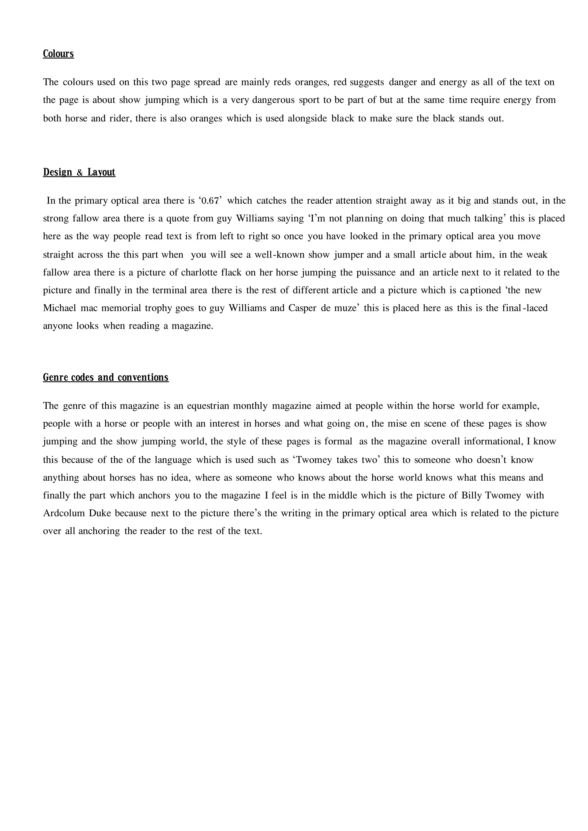 Colours
The colours used on this two page spread are mainly reds oranges, red suggests danger and energy as all of the text on
the page is about show jumping which is a very dangerous sport to be part of but at the same time require energy from
both horse and rider, there is also oranges which is used alongside black to make sure the black stands out.
Design & Layout
In the primary optical area there is ‘0.67’ which catches the reader attention straight away as it big and stands out, in the
strong fallow area there is a quote from guy Williams saying ‘I’m not planning on doing that much talking’ this is placed
here as the way people read text is from left to right so once you have looked in the primary optical area you move
straight across the this part when you will see a well-known show jumper and a small article about him, in the weak
fallow area there is a picture of charlotte flack on her horse jumping the puissance and an article next to it related to the
picture and finally in the terminal area there is the rest of different article and a picture which is captioned ‘the new
Michael mac memorial trophy goes to guy Williams and Casper de muze’ this is placed here as this is the final-laced
anyone looks when reading a magazine.
Genre codes and conventions
The genre of this magazine is an equestrian monthly magazine aimed at people within the horse world for example,
people with a horse or people with an interest in horses and what going on, the mise en scene of these pages is show
jumping and the show jumping world, the style of these pages is formal as the magazine overall informational, I know
this because of the of the language which is used such as ‘Twomey takes two’ this to someone who doesn’t know
anything about horses has no idea, where as someone who knows about the horse world knows what this means and
finally the part which anchors you to the magazine I feel is in the middle which is the picture of Billy Twomey with
Ardcolum Duke because next to the picture there’s the writing in the primary optical area which is related to the picture
over all anchoring the reader to the rest of the text.
 