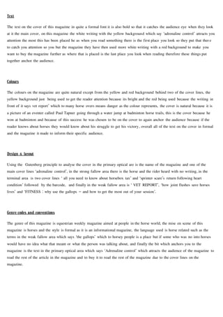 Text
The text on the cover of this magazine in quite a formal font it is also bold so that it catches the audience eye when they look
at it the main cover, on this magazine the white writing with the yellow background which say ‘adrenaline control’ attracts you
attention the most this has been placed he as when you read something there is the first place you look so they put that there
to catch you attention so you but the magazine they have then used more white writing with a red background to make you
want to buy the magazine further as where that is placed is the last place you look when reading therefore these things put
together anchor the audience.
Colours
The colours on the magazine are quite natural except from the yellow and red background behind two of the cover lines, the
yellow background just being used to get the reader attention because its bright and the red being used because the writing in
front of it says vet report’ which to many horse overs means danger as the colour represents, the cover is natural because it is
a picture of an eventer called Paul Tapner going through a water jump at badminton horse trails, this is the cover because he
won at badminton and because of this success he was chosen to be on the cover to again anchor the audience because if the
reader knows about horses they would know about his struggle to get his victory, overall all of the text on the cover in formal
and the magazine it made to inform their specific audience.
Design & layout
Using the Gutenberg principle to analyse the cover in the primary optical are is the name of the magazine and one of the
main cover lines ‘adrenaline control’, in the strong fallow area there is the horse and the rider heard with no writing, in the
terminal area is two cover lines ‘ all you need to know about horsebox tax’ and ‘sprinter scare’s return following heart
condition’ followed by the barcode, and finally in the weak fallow area is ‘ VET REPORT’, ‘how joint flushes save horses
lives’ and ‘FITNESS : why use the gallops – and how to get the most out of your session’.
Genre codes and conventions
The genre of this magazine is equestrian weekly magazine aimed at people in the horse world, the mise en scene of this
magazine is horses and the style is formal as it is an informational magazine, the language used is horse related such as the
terms in the weak fallow area which says ‘the gallops’ which to horsey people is a place but if some who was no into horses
would have no idea what that meant or what the person was talking about, and finally the bit which anchors you to the
magazine is the text in the primary optical area which says ‘Adrenaline control’ which attracts the audience of the magazine to
read the rest of the article in the magazine and to buy it to read the rest of the magazine due to the cover lines on the
magazine.
 
