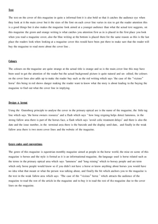 Text
The text on the cover of this magazine in quite a informal font it is also bold so that it catches the audience eye when
they look at it the main cover but it the sizes of the font on each cover line varies in size to get the reader attention this
is a good things but it also makes the magazine look aimed at a younger audience than what the actual text suggests, on
this magazine the green and orange writing is what catches you attention first as in is placed in the first place you look
when you read a magazine cover, also the blue writing at the bottom is placed there for the same reason as this is the last
place the readers look when looking at a magazine cover this would have been put there to make sure that the reader will
buy the magazine to read more about the cover line .
Colours
The colours on the magazine are quite strange at the actual title is orange and so is the main cover line this may have
been used to get the attention of the reader but the actual background picture is quite natural and un- edited, the colours
on the cover lines also adds up to make the reader buy such as the red writing which says ‘the case of the “vicious”
horse’ this being in red shows danger making the reader want to know what the story is about leading to the buying the
magazine to find out what the cover line in implying.
Design & layout
Using the Gutenberg principle to analyse the cover in the primary optical are is the name of the magazine, the little tag
line which says ‘the horse owners resource’ and a flash which says ‘ how long reigning helps detect lameness, in the
strong fallow area there is part of the horses face, a flash which says ‘avoid colic treatment delays’ and there is also the
date and the issue number, in the terminal area there is the barcode and the display until date, and finally in the weak
fallow area there is two more cover lines and the website of the magazine.
Genre codes and conventions
The genre of this magazine is equestrian monthly magazine aimed at people in the horse world, the mise en scene of this
magazine is horses and the style is formal as it is an informational magazine, the language used is horse related such as
the terms in the primary optical area which says ‘lameness’ and ‘long reining’ which to horsey people and are term
which only horse people would know so if you didn’t not have a horse or know anything about horses you would have
no idea what that meant or what the person was talking about, and finally the bit which anchors you to the magazine is
the text in the weak fallow area which says ‘The case of the “vicious” horse ’ which attracts the audience of the
magazine to read the rest of the article in the magazine and to buy it to read the rest of the magazine due to the cover
lines on the magazine.
 