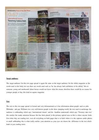 Target audience
The target audience for this two page spread is again the same as the target audience for the whole magazine as the
words used in the body text are there are words used such as ‘he has always had confidence in his ability’ this to
someone young and uneducated about horses would not know what this means therefore there would be no reason for
younger people to buy this kind on equine magazine.
Text
The text in this two page spread in formal and very informational as it has information about people such as john
Whittaker and guy Williams two very well-known people in the show jumping world, the text used to anchorage the
audience is subheading which says ‘international classes’ and the headline underneath which says ‘Twomey take two’
this catches the reader attention because this has been placed in the primary optical area as this is where anyone looks
first when they are reading text, over all everything on both pages that is in bold where it is the captions under photos
or small subheading this is what really catches your attention as your eyes are drawn the difference in the text which
leads to you reading more.
 