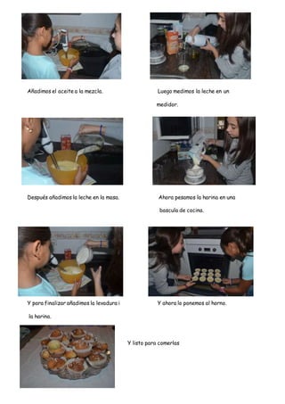 Añadimos el aceite a la mezcla. Luego medimos la leche en un
medidor.
Después añadimos la leche en la masa. Ahora pesamos la harina en una
bascula de cocina.
Y para finalizar añadimos la levadura i Y ahora lo ponemos al horno.
la harina.
Y listo para comerlas