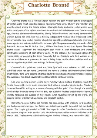 Charlotte Bronte was a famous English novelist and poet who left behind a rich legacy
of written work which includes classical novels like ‘Jane Eyre’, ‘Shirley’ and ‘Villette’. She
was the eldest among the Bronte sisters - Charlotte, Emily and Anne - all of whom were
writers and poets of the higheststandards. A dominant and ambitious woman from a young
age, she was someone who refused to blindly follow the norms the society demanded of
women during her time. She was a fiercely independent woman who introduced to the
literary world a new kind of heroine who defied age-old societal expectations to emerge as
a courageous and virtuous individual in her own right. She grew up reading the works of the
Romantic authors like Sir Walter Scott, William Wordsworth and Lord Byron. The three
Bronte sisters supported and encouraged each other in their endeavors and shared
constructive criticisms of each other’s works. As the eldest of her surviving siblings the
responsibility of providing for them financially fell on Charlotte who first worked as a
teacher and then as a governess to earn a living. Later on the sisters collaborated and
worked together to publish their writings for financial gains.
Charlotte’s first published novel was ‘Jane Eyre’ which was released in 1847. It was
published under her pen name Currer Bell. The novel is credited to have revolutionized the
art of fiction. ‘Jane Eyre’ became a highly popular book and was a huge commercial success.
The success of her debut novel motivated Charlotte to continue writing.
She was working on her second novel ‘Shirley’ when multiple tragedies struck the
Bronte household—three family members died within a period of eight months. Charlotte
drowned herself in writing as a means of coping with her grief. Even though she initially
wrote under the male name of Currer Bell, her publisher insisted that she reveal her true
identity following the success of her novels. After revealing herself to the world, she
became friends with Harriet Martineau and Elizabeth Gaskell.
Her father’s curate Arthur Bell Nicholls had been in love with Charlotte for a long time
and had proposed marriage. Her father was initially opposed to the match but eventually
agreed. The couple got married in 1854. She began to suffer from health problems when
she became pregnant with her first child. Both the mother and her unborn child died on 31
March 1855. The last novel published during her lifetime, ‘Villette’, was released in 1853.
 