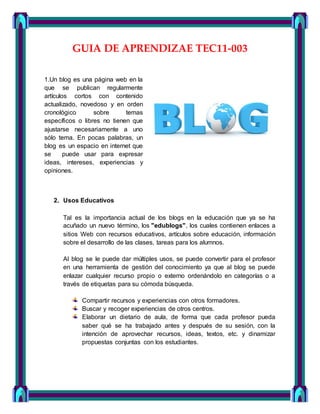 GUIA DE APRENDIZAE TEC11-003
1.Un blog es una página web en la
que se publican regularmente
artículos cortos con contenido
actualizado, novedoso y en orden
cronológico sobre temas
específicos o libres no tienen que
ajustarse necesariamente a uno
sólo tema. En pocas palabras, un
blog es un espacio en internet que
se puede usar para expresar
ideas, intereses, experiencias y
opiniones.
2. Usos Educativos
Tal es la importancia actual de los blogs en la educación que ya se ha
acuñado un nuevo término, los "edublogs", los cuales contienen enlaces a
sitios Web con recursos educativos, artículos sobre educación, información
sobre el desarrollo de las clases, tareas para los alumnos.
Al blog se le puede dar múltiples usos, se puede convertir para el profesor
en una herramienta de gestión del conocimiento ya que al blog se puede
enlazar cualquier recurso propio o externo ordenándolo en categorías o a
través de etiquetas para su cómoda búsqueda.
Compartir recursos y experiencias con otros formadores.
Buscar y recoger experiencias de otros centros.
Elaborar un dietario de aula, de forma que cada profesor pueda
saber qué se ha trabajado antes y después de su sesión, con la
intención de aprovechar recursos, ideas, textos, etc. y dinamizar
propuestas conjuntas con los estudiantes.
 