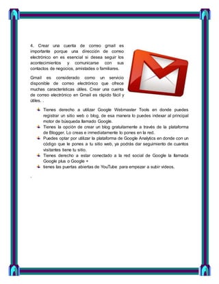 4. Crear una cuenta de correo gmail es
importante porque una dirección de correo
electrónico en es esencial si desea seguir los
acontecimientos y comunicarse con sus
contactos de negocios, amistades o familiares.
Gmail es considerado como un servicio
disponible de correo electrónico que ofrece
muchas características útiles. Crear una cuenta
de correo electrónico en Gmail es rápido fácil y
útiles. .
Tienes derecho a utilizar Google Webmaster Tools en donde puedes
registrar un sitio web o blog, de esa manera lo puedes indexar al principal
motor de búsqueda llamado Google.
Tienes la opción de crear un blog gratuitamente a través de la plataforma
de Blogger. Lo creas e inmediatamente lo pones en la red.
Puedes optar por utilizar la plataforma de Google Analytics en donde con un
código que le pones a tu sitio web, ya podrás dar seguimiento de cuantos
visitantes tiene tu sitio.
Tienes derecho a estar conectado a la red social de Google la llamada
Google plus o Google +
tienes las puertas abiertas de YouTube para empezar a subir videos.
.
 