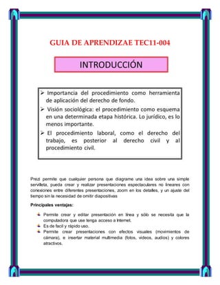 GUIA DE APRENDIZAE TEC11-004
Prezi permite que cualquier persona que diagrame una idea sobre una simple
servilleta, pueda crear y realizar presentaciones espectaculares no lineares con
conexiones entre diferentes presentaciones, zoom en los detalles, y un ajuste del
tiempo sin la necesidad de omitir diapositivas
Principales ventajas:
Permite crear y editar presentación en línea y sólo se necesita que la
computadora que use tenga acceso a Internet.
Es de facil y rápido uso.
Permite crear presentaciones con efectos visuales (movimientos de
cámara), e insertar material multimedia (fotos, videos, audios) y colores
atractivos.
 