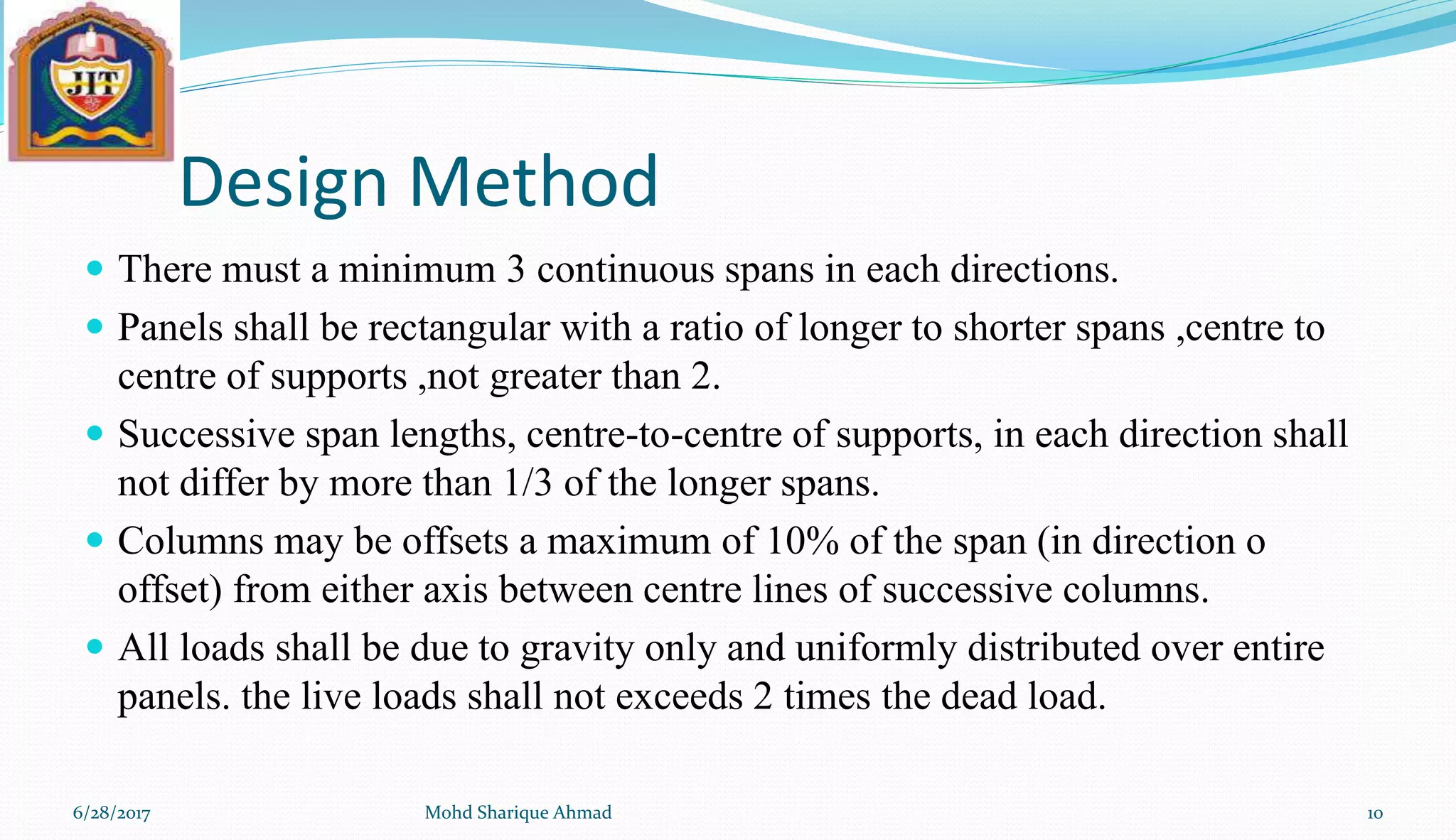 Design Method
 There must a minimum 3 continuous spans in each directions.
 Panels shall be rectangular with a ratio of longer to shorter spans ,centre to
centre of supports ,not greater than 2.
 Successive span lengths, centre-to-centre of supports, in each direction shall
not differ by more than 1/3 of the longer spans.
 Columns may be offsets a maximum of 10% of the span (in direction o
offset) from either axis between centre lines of successive columns.
 All loads shall be due to gravity only and uniformly distributed over entire
panels. the live loads shall not exceeds 2 times the dead load.
6/28/2017 Mohd Sharique Ahmad 10
 