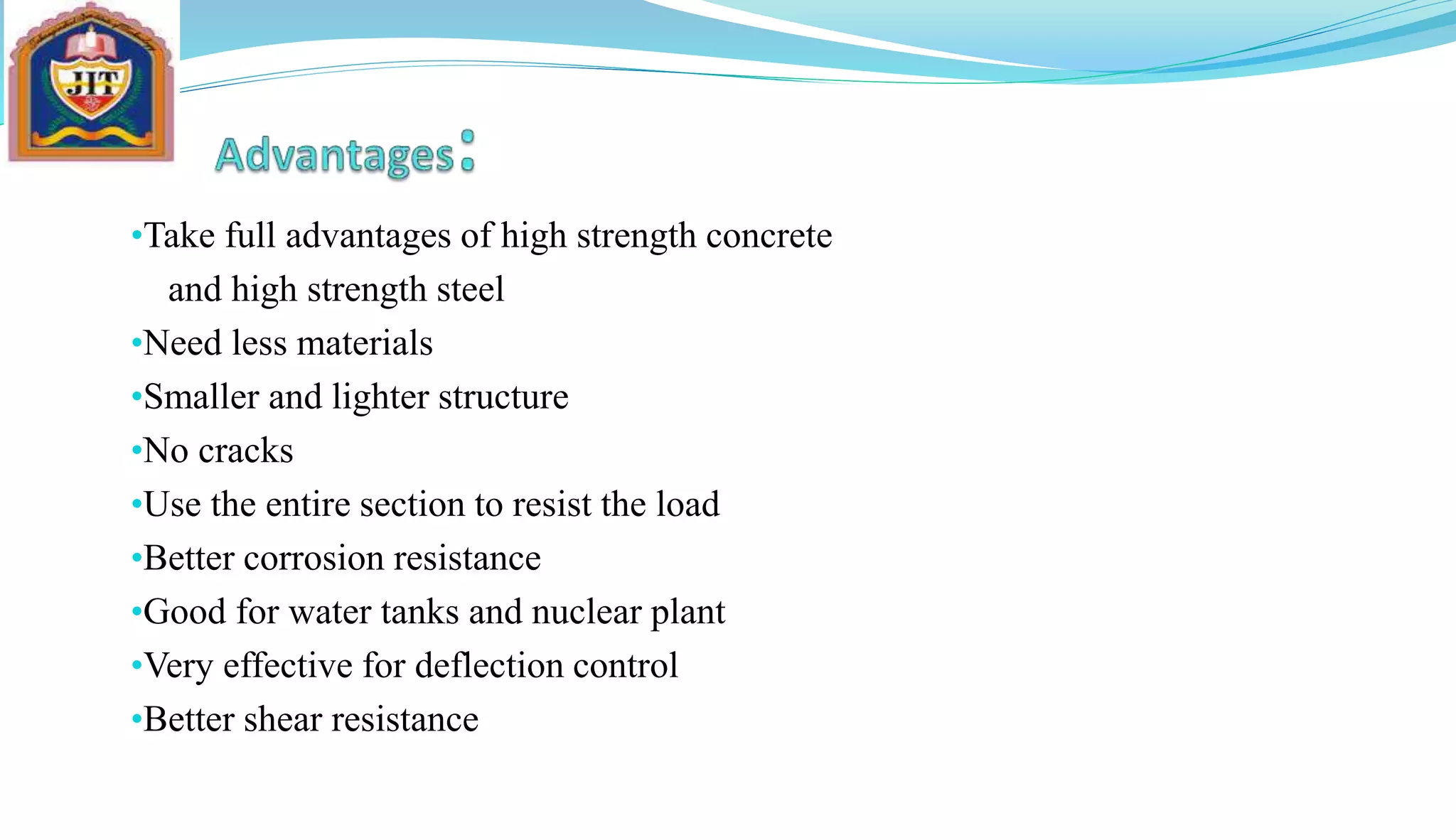 •Take full advantages of high strength concrete
and high strength steel
•Need less materials
•Smaller and lighter structure
•No cracks
•Use the entire section to resist the load
•Better corrosion resistance
•Good for water tanks and nuclear plant
•Very effective for deflection control
•Better shear resistance
 