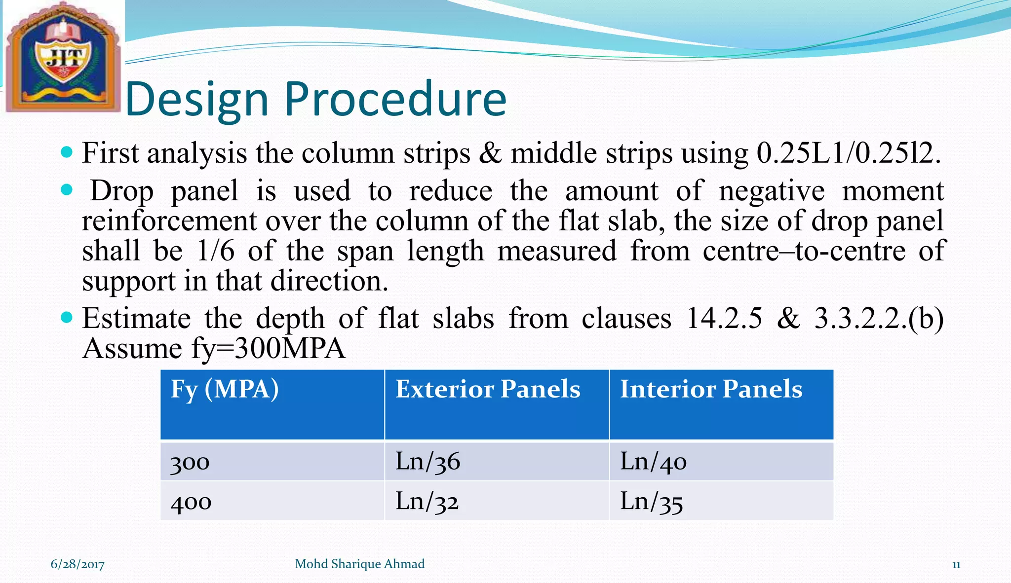 Design Procedure
 First analysis the column strips & middle strips using 0.25L1/0.25l2.
 Drop panel is used to reduce the amount of negative moment
reinforcement over the column of the flat slab, the size of drop panel
shall be 1/6 of the span length measured from centre–to-centre of
support in that direction.
 Estimate the depth of flat slabs from clauses 14.2.5 & 3.3.2.2.(b)
Assume fy=300MPA
6/28/2017 Mohd Sharique Ahmad 11
Fy (MPA) Exterior Panels Interior Panels
300 Ln/36 Ln/40
400 Ln/32 Ln/35
 